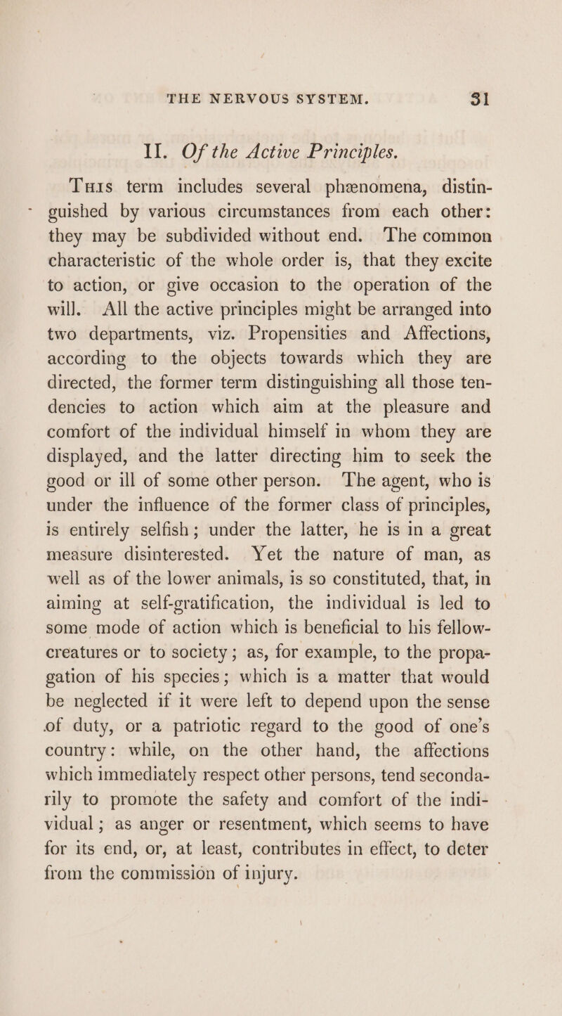Il. Of the Active Principles. Tuis term includes several phenomena, distin- guished by various circumstances from each other: they may be subdivided without end. The common characteristic of the whole order is, that they excite to action, or give occasion to the operation of the wil], All the active principles might be arranged into two departments, viz. Propensities and Affections, according to the objects towards which they are directed, the former term distinguishing all those ten- dencies to action which aim at the pleasure and comfort of the individual himself in whom they are displayed, and the latter directing him to seek the good or ill of some other person. The agent, who is under the influence of the former class of principles, is entirely selfish; under the latter, he is in a great measure disinterested. Yet the nature of man, as well as of the lower animals, is so constituted, that, in aiming at self-gratification, the individual is led to — some mode of action which is beneficial to his fellow- creatures or to society; as, for example, to the propa- gation of his species; which is a matter that would be neglected if it were left to depend upon the sense of duty, or a patriotic regard to the good of one’s country: while, on the other hand, the affections which immediately respect other persons, tend seconda- rily to promote the safety and comfort of the indi- vidual ; as anger or resentment, which seems to have for its end, or, at least, contributes in effect, to deter from the commission of injury. |