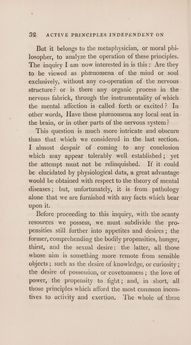 But it belongs to the metaphysician, or moral phi- losopher, to analyze the operation of these principles. The inquiry I am now interested in is this: Are they to be viewed as phenomena of the mind or soul exclusively, without any co-operation of the nervous structure? or is there any organic process in the nervous fabrick, through the instrumentality of which the mental affection is called forth or excited? In other words, Have these phenomena any local seat in the brain, or in other parts of the nervous system r This question is much more intricate and obscure than that which we considered in the last section. I almost despair of coming to any conclusion which may appear tolerably well established; yet the attempt must not be relinquished. If it. could be elucidated by physiological data, a great advantage would be obtained with respect to the theory of mental diseases; but, unfortunately, it is from pathology alone that we are furnished with any facts which bear upon it. Before proceeding to this inquiry, with the scanty resources we possess, we must subdivide the pro- pensities still further into appetites and desires; the former, comprehending the bodily propensities, hunger, thirst, and the sexual desire: the latter, all those whose aim is something more remote from sensible objects ; such as the desire of knowledge, or curiosity ; the desire of possession, or covetousness ; the love of - power, the propensity to fight; and, in short, all those principles which afford the most common incen- tives to activity and exertion. The whole of these