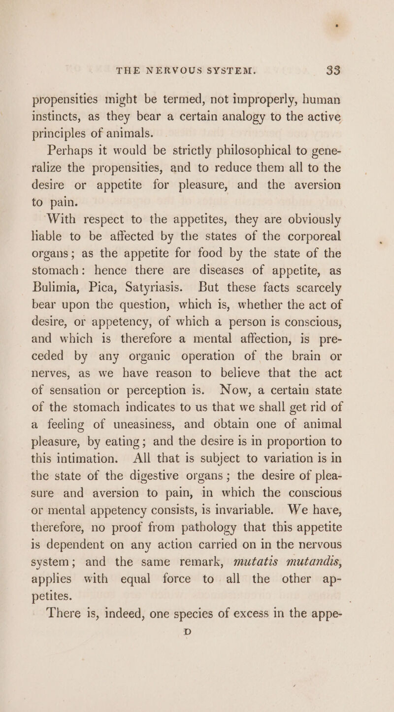 propensities might be termed, not improperly, human instincts, as they bear a certain analogy to the active principles of animals. Perhaps it would be strictly philosophical to gene- ralize the propensities, and to reduce them all to the desire or appetite for pleasure, and the aversion to pain. ‘With respect to the appetites, they are obviously hable to be affected by the states of the corporeal organs; as the appetite for food by the state of the stomach: hence there are diseases of appetite, as Bulimia, Pica, Satyriasis. But these facts scarcely bear upon the question, which is, whether the act of desire, or appetency, of which a person is conscious, and which is therefore a mental affection, is pre- ceded by any organic operation of the brain or nerves, as we have reason to believe that the act of sensation or perception is. Now, a certain state of the stomach indicates to us that we shall get rid of a feeling of uneasiness, and obtain one of animal pleasure, by eating; and the desire is in proportion to this intimation. All that is subject to variation is in the state of the digestive organs; the desire of plea- sure and aversion to pain, in which the conscious or mental appetency consists, is invariable. We have, therefore, no proof from pathology that this appetite is dependent on any action carried on in the nervous system; and the same remark, mutatis mutandis, applies with equal force to all the other ap- petites. There is, indeed, one species of excess in the appe- D