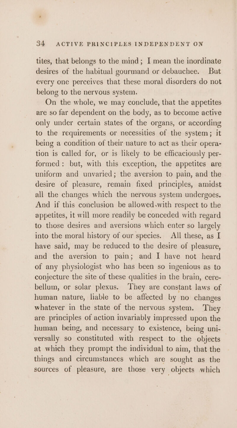 tites, that belongs to the mind; I mean the inordinate desires of the habitual gourmand or debauchee. But every one perceives that these moral disorders do not belong to the nervous system. On the whole, we may conclude, that the appetites are so far dependent on the body, as to become active only under certain states of the organs, or according to the requirements or necessities of the system; it being a condition of their nature to act as their opera- tion is called for, or is likely to be efficaciously per- formed: but, with this exception, the appetites are uniform and unvaried; the aversion to pain, and the desire of pleasure, remain fixed principles, amidst ali the changes which the nervous system undergoes. And if this conclusion be allowed.with respect to the appetites, it will more readily be conceded with regard to those desires and aversions which enter so largely into the moral history of our species. All these, as I have said, may be reduced to the desire of pleasure, and the aversion to pain; and I have not heard of any physiologist who has been so ingenious as to conjecture the site of these qualities in the brain, cere- bellum, or solar plexus. They are constant laws of human nature, liable to be affected by no changes whatever in the state of the nervous system. They are principles of action invariably impressed upon the human being, and necessary to existence, being uni- versally so constituted with respect to the objects at which they prompt the individual to aim, that the things and circumstances which are sought as the sources of pleasure, are those very objects which