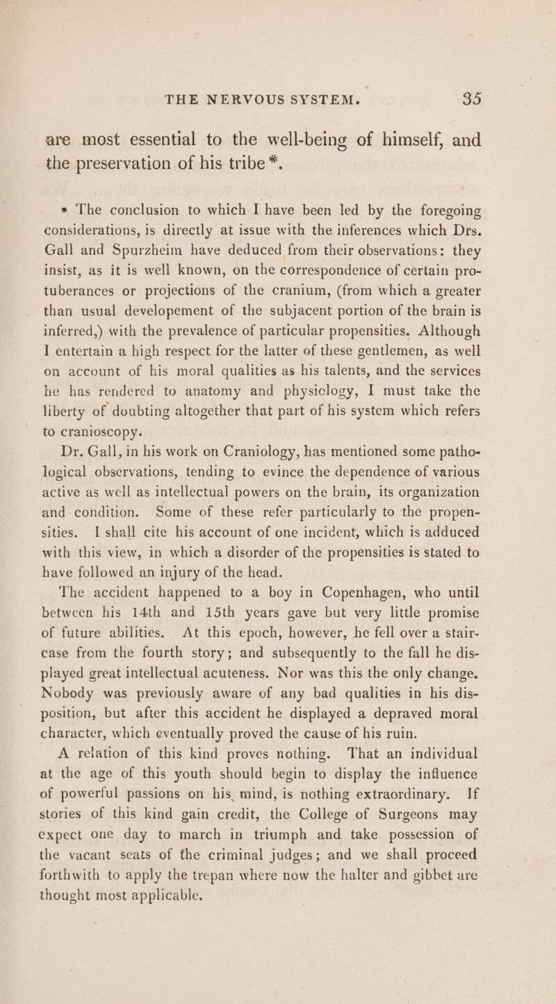 are most essential to the well-being of himself, and the preservation of his tribe*. * The conclusion to which I have been led by the foregoing considerations, is directly at issue with the inferences which Drs. Gall and Spurzheim have deduced from their observations: they insist, as it is well known, on the correspondence of certain pro- tuberances or projections of the cranium, (from which a greater than usual developement of the subjacent portion of the brain is inferred,) with the prevalence of particular propensities. Although I entertain a high respect for the latter of these gentlemen, as well on account of his moral qualities as his talents, and the services he has rendered to anatomy and physiclogy, I must take the liberty of doubting altogether that part of his system which refers to cranioscopy. Dr. Gall, in his work on Craniology, has mentioned some patho- logical observations, tending to evince the dependence of various active as well as intellectual powers on the brain, its organization and condition. Some of these refer particularly to the propen- sities. I shall cite his account of one incident, which is adduced with this view, in which a disorder of the propensities is stated to have followed an injury of the head. The accident happened to a boy in Copenhagen, who until between his 14th and 15th years gave but very little promise of future abilities. At this epoch, however, he fell over a stair- case from the fourth story; and subsequently to the fall he dis- played great intellectual acuteness. Nor was this the only change. Nobody was previously aware of any bad qualities in his dis- position, but after this accident he displayed a depraved moral character, which eventually proved the cause of his ruin. A relation of this kind proves nothing. That an individual at the age of this youth should begin to display the influence of powerful passions on his, mind, is nothing extraordinary. If stories of this kind gain credit, the College of Surgeons may expect one day to march in triumph and take possession of the vacant seats of the criminal judges; and we shall proceed forthwith to apply the trepan where now the halter and gibbet are thought most applicable.