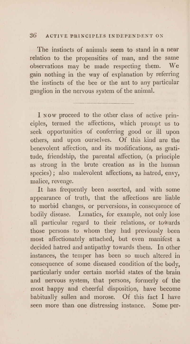 The instincts of animals seem to stand in a near relation to the propensities of man, and the same observations may be made respecting them. We gain nothing in the way of explanation by referring the instincts of the bee or the ant to any particular ganglion in the nervous system of the animal. I now proceed to the other class of active prin- ciples, termed the affections, which prompt us to seek opportunities of conferring good or ill upon others, and upon ourselves. Of this kind are the benevolent affection, and its modifications, as grati- tude, friendship, the parental affection, (a principle as strong in the brute creation as in the human species); also malevolent affections, as hatred, envy, malice, revenge. | It has frequently been asserted, and with some appearance of truth, that the affections are liable to morbid changes, or perversions, in consequence of bodily disease. Lunatics, for example, not only lose all particular regard to their relations, or towards those persons to whom they had previously been most affectionately attached, but even manifest a decided hatred and antipathy towards them. In other instances, the temper has been so much altered in consequence of some diseased condition of the body, particularly under certain morbid states of the brain and nervous system, that persons, formerly of the most happy and cheerful disposition, have become habitually sullen and morose. Of this fact 1 have seen more than one distressing instance. Some per-