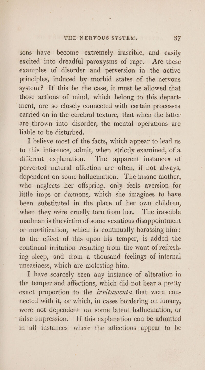 sons have become extremely irascible, and easily excited into dreadful paroxysms of rage. Are these examples of disorder and perversion in the active principles, induced by morbid states of the nervous system? If this be the case, it must be allowed that those actions of mind, which belong to this depart- ment, are so closely connected with certain processes carried on in the cerebral texture, that when the latter are thrown into disorder, the mental operations are liable to be disturbed. I believe most of the facts, which appear to lead us to this inference, admit, when strictly examined, of a different explanation. The apparent instances of | perverted natural affection are often, if not always, dependent on some hallucination. ‘The insane mother, who neglects her offspring, only feels aversion for little imps or demons, which she imagines to have been substituted in the place of her own children, when they were cruelly torn from her. The irascible madman is the victim of some vexatious disappointment or mortification, which is continually harassing him: to the effect of this upon his temper, is added the continual irritation resulting from the want of refresh- ing sleep, and from a thousand feelings of internal uneasiness, which are molesting him. I have scarcely seen any instance of alteration in the temper and affections, which did not bear a pretty exact proportion to the irritamenta that were con- nected with it, or which, in cases bordering on lunacy, were not dependent on some latent hallucination, or -faise impression. If this explanation can be admitted in all instances where the affections appear to be