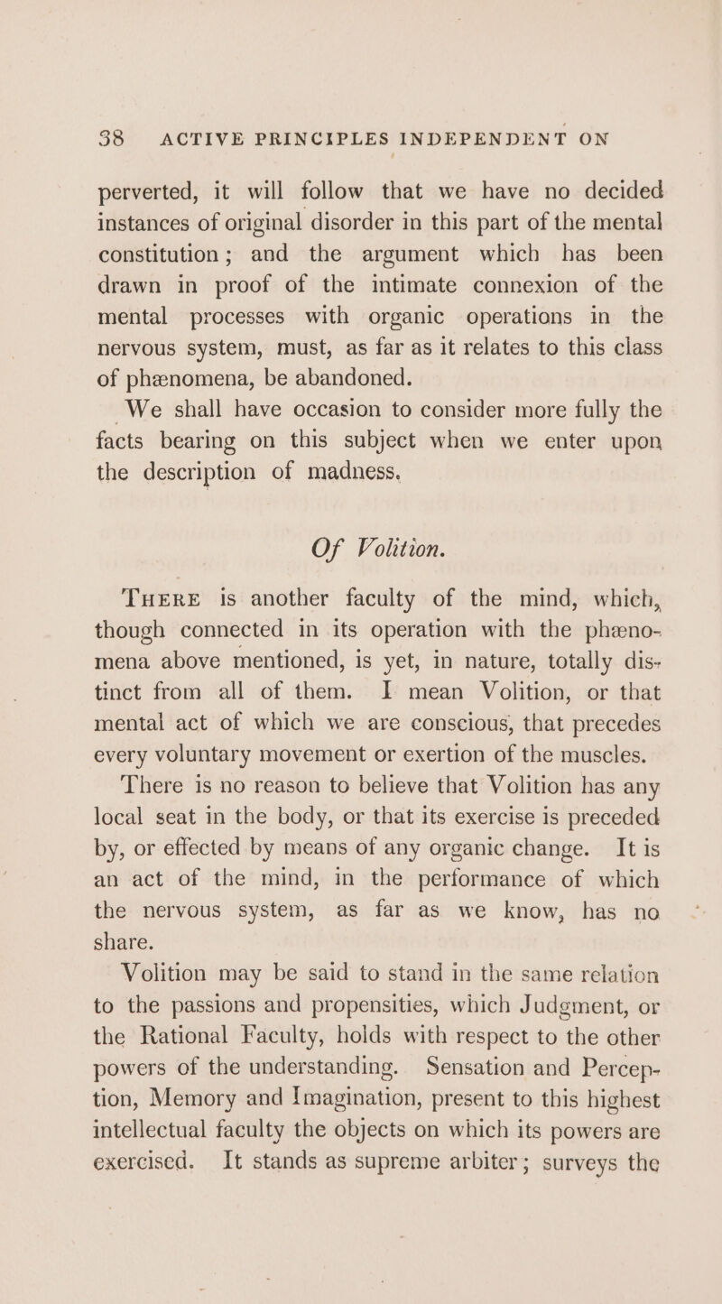 perverted, it will follow that we have no decided instances of original disorder in this part of the mental constitution; and the argument which has _ been drawn in proof of the intimate connexion of the mental processes with organic operations in the nervous system, must, as far as it relates to this class of phenomena, be abandoned. We shall have occasion to consider more fully the facts bearing on this subject when we enter upon the description of madness. Of Volition. THERE Is another faculty of the mind, which, though connected in its operation with the phzeno- mena above mentioned, is yet, in nature, totally dis- tinct from all of them. I mean Volition, or that mental act of which we are conscious, that precedes every voluntary movement or exertion of the muscles. There 1s no reason to believe that Volition has any local seat in the body, or that its exercise is preceded by, or effected by means of any organic change. It is an act of the mind, in the performance of which the nervous system, as far as we know, has no share. Volition may be said to stand in the same relation to the passions and propensities, which Judgment, or the Rational Faculty, holds with respect to the other powers of the understanding. Sensation and Percep- tion, Memory and Imagination, present to this highest intellectual faculty the objects on which its powers are exercised. It stands as supreme arbiter; surveys the