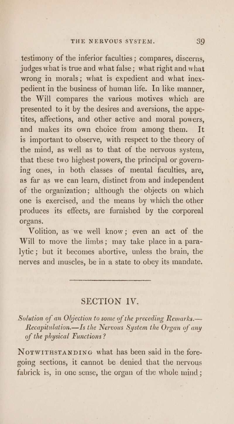 testimony of the inferior faculties ; compares, discerns, judges what is true and what false; what right and what wrong in morals; what is expedient and what inex- pedient in the business of human life. In like manner, the Will compares the various motives which are presented to it by the desires and aversions, the appe- tites, affections, and other active and moral powers, and makes its own choice from among them. It is important to observe, with respect to the theory of the mind, as well as to that of the nervous system, that these two highest powers, the principal or govern- ing ones, in both classes of mental faculties, are, as far as we can learn, distinct from and independent of the organization; although the’ objects on which one is exercised, and the means by which the other produces its effects, are furnished by the corporeal organs. Volition, as we well know; even an act of the Will to move the limbs; may take place in a para- lytic; but it becomes abortive, unless the brain, the nerves and muscles, be in a state to obey its mandate. SECTION IV. Solution of an Objection to some of the preceding Remarks.— Recapitulation.— Ts the Nervous System the Organ of any of the physical Functions ? NoTwiITHSTANDING what has been said in the fore- going sections, it cannot be denied that the nervous fabrick is, In one sense, the organ of the whole mind ;