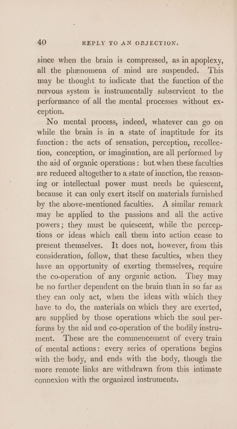 since when the brain is compressed, as in apoplexy, all the phenomena of mind are suspended. This may be thought to indicate that the function of the nervous system is instrumentally subservient to the performance of all the mental processes without ex- ception. : No mental process, indeed, whatever can go on while the brain is in a state of inaptitude for its function: the acts of sensation, perception, recollec- tion, conception, or imagination, are all performed by the aid of organic operations : but when these faculties are reduced altogether to a state of inaction, the reason- ing or intellectual power must needs be quiescent, because it can only exert itself on materials furnished by the above-mentioned faculties. A similar remark may be applied to the passions and all the active powers; they must be quiescent, while the percep- tions or ideas which call them into action cease to present themselves. It does not, however, from this consideration, follow, that these faculties, when they have an opportunity of exerting themselves, require the co-operation of any organic action. ‘They may be no further dependent on the brain than in so far as they can only act, when the ideas with which they have to do, the materials on which they are exerted, are supplied by those operations which the soul per- forms by the aid and co-operation of the bodily instru- ment. ‘These are the commencement of every train of mental actions: every series of operations begins with the body, and ends with the body, though the more remote links are withdrawn from this intimate connexion with the organized instruments.