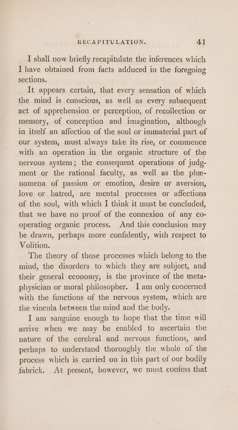 RECAPITULATION. 4] I shall now briefly recapitulate the inferences which I have obtained from facts adduced in the foregoing sections. It appears certain, that every sensation of which the mind is conscious, as well as every subsequent act of apprehension or perception, of recollection or memory, of conception and imagination, although in itself an affection of the soul or immaterial part of our system, must always take its rise, or commence with an operation in the organic structure of the nervous system; the consequent operations of judg- ment or the rational faculty, as well as the phe- nomena of passion or emotion, desire or aversion, love or hatred, are mental processes or affections of the soul, with which I think it must be concluded, that we have no proof of the connexion of any co- operating organic process. And this conclusion may be drawn, perhaps more confidently, with respect to Volition. The theory of those processes which belong to the mind, the disorders to which they are subject, and their general economy, is the province of the meta- physician or moral philosopher. Jam only concerned with the functions of the nervous system, which are the vincula between the mind and the body. I am sanguine enough to hope that the time will arrive when we may be enabled to ascertain the nature of the cerebral and nervous functions, and perhaps to understand thoroughly the whole of the process which is carried on in this part of our bodily fabrick. At present, however, we must contess that