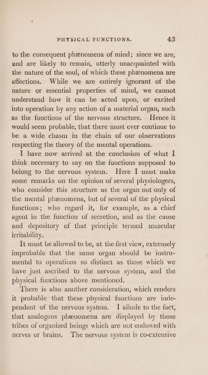 to the consequent phenomena of mind; since we are, and are likely to remain, utterly unacquainted with the nature of the soul, of which these phenomena are affections. While we are entirely ignorant of the nature or essential properties of mind, we cannot understand how it can be acted upon, or excited into operation by any action of a material organ, such as the functions of the nervous structure. Hence it would seem probable, that there must ever continue to be a wide chasm in the chain of our observations respecting the theory of the mental operations. I have now arrived at the conclusion of what I think necessary to say on the functions supposed to belong to the nervous. system. Here I must make some remarks on the opinion of several physiologers, who consider this structure as the organ not only of the mental phenomena, but of several of the physical functions; who regard it, for example, as a chief agent in the function of secretion, and as the cause and depository of that principle ea muscular irritability. It must be allowed to be, at the first view, extremely improbable that the same organ should be instru- mental to operations so distinct as those which we have just ascribed to the nervous system, and the physical functions above mentioned. There is also another consideration, which renders it probable that these physical functions are inde- pendent of the nervous system. I allude to the fact, that analogous pheenomena are displayed by those tribes of organized beings which are not endowed with nerves or brains. ‘The nervous system is co-extensive