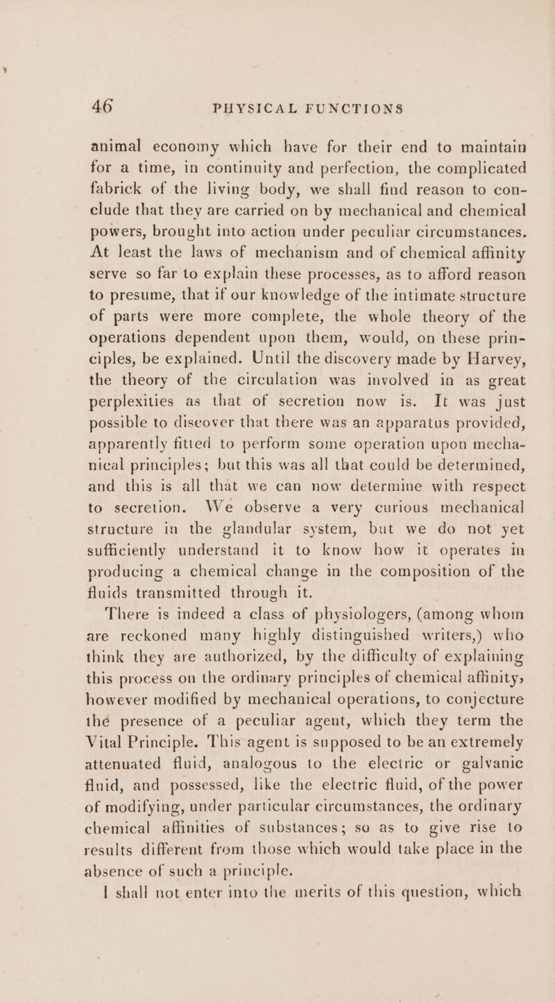 animal economy which have for their end to maintain for a time, in continuity and perfection, the complicated fabrick of the living body, we shall find reason to con- clude that they are carried on by mechanical and chemical powers, brought into action under peculiar circumstances. At least the laws of mechanism and of chemical affinity serve so far to explain these processes, as to afford reason to presume, that if our knowledge of the intimate structure of parts were more complete, the whole theory of the operations dependent upon them, would, on these prin- ciples, be explained. Until the discovery made by Harvey, the theory of the circulation was involved in as great perplexities as that of secretion now is. It was just possible to discover that there was an apparatus provided, apparently fitted to perform some operation upon mecha- nical principles; but this was all that could be determined, and this is all that we can now determine with respect to secretion. We observe a very curious mechanical structure in the glandular system, but we do not yet sufficiently understand it to know how it operates in producing a chemical change in the composition of the fluids transmitted through it. There is indeed a class of physiologers, (among whom are reckoned many highly distinguished writers,) who think they are authorized, by the difficulty of explaining this process on the ordinary principles of chemical affinity, however modified by mechanical operations, to conjecture the presence of a peculiar agent, which they term the Vital Principle. This agent is supposed to be an extremely attenuated fluid, analogous to the electric or galvanic fluid, and possessed, like the electric fluid, of the power of modifying, under particular circumstances, the ordinary chemical affinities of substances; so as to give rise to results different from those which would take place in the absence of such a principle. I shall not enter into the merits of this question, which