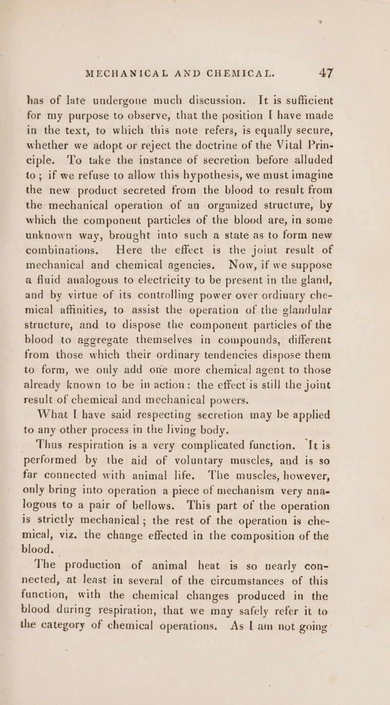 has of late undergone much discussion. It is sufficient for my purpose to observe, that the position [ have made in the text, to which this note refers, is equally secure, whether we adopt or reject the doctrine of the Vital Prin- ciple. To take the instance of secretion before alluded to; if we refuse to allow this hypothesis, we must imagine the new product secreted from the blood to result from the mechanical operation of an organized structure, by which the component particles of the blood are, in some unknown way, brought into such a state as to form new combinations. Here the effect is the joint result of mechanical and chemical agencies. Now, if we suppose a fluid analogous to electricity to be present in the gland, and by virtue of its controlling power over ordinary che- mical affinities, to assist the operation of the glandular structure, and to dispose the component particles of the blood to aggregate themselves in compounds, different from those which their ordinary tendencies dispose them to form, we only add one more chemical agent to those already known to be in action: the effect is still the joint result of chemical and mechanical powers. What [ have said respecting secretion may be applied to any other process in the living body. Thus respiration is a very complicated function. It is performed by the aid of voluntary muscles, and is so far connected with animal life. The muscles, however, only bring into operation a piece of mechanism very ana- logous to a pair of bellows. This part of the operation is strictly mechanical; the rest of the operation is che- mical, viz. the change effected in the composition of the blood. The production of animal heat is so nearly con- nected, at least in several of the circumstances of this function, with the chemical changes produced in the blood during respiration, that we may safely refer it to the category of chemical operations. As [ am not going’