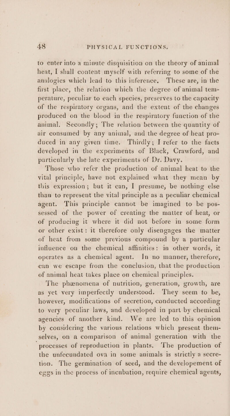 to enter into a minute disquisition on the theory of animal heat, I shall content myself with referring to some of the analogies which lead to this inference. These are, in the first place, the relation which the degree of animal tem- perature, peculiar to each species, preserves to the capacity of the respiratory organs, and the extent of the changes produced on the blood in the respiratory fanction of the animal. Secondly; The relation between the quantity of air consumed by any animal, and the degree of heat pro- duced in any given time. Thirdly; I refer to the facts developed in the experiments of Black, Crawford, and particularly the late experiments of Dr. Davy. Those who refer the production of animal heat to the vital principle, have not explained what they mean by this expression; but it can, I presume, be nothing else than to represent the vital principle as a peculiar chemical agent. This principle cannot be imagined to be pos- sessed of the power of creating the matter of heat, or of producing it where it did not before in some form or other exist: it therefore only disengages the matter of heat from some previous compound by a particular influence on the chemical affinities: in other words, it operates as a chemical agent. In no manner, therefore, can we escape from the conclusion, that the production of animal heat takes place on chemical principles. The phenomena of nutrition, generation, growth, are as yet very imperfectly understood. They seem to be, however, modifications of secretion, conducted according to very peculiar laws, and developed in part by chemical agencies of another kind. We are led to this opinion by considering the various relations which present them- selves, on a comparison of animal generation with the ‘processes of reproduction in plants. The production of the unfecundated ova in some animals is strictly a secre- tion. The germination of seed, and the developement of eggs in the process of incubation, require chemical agents,