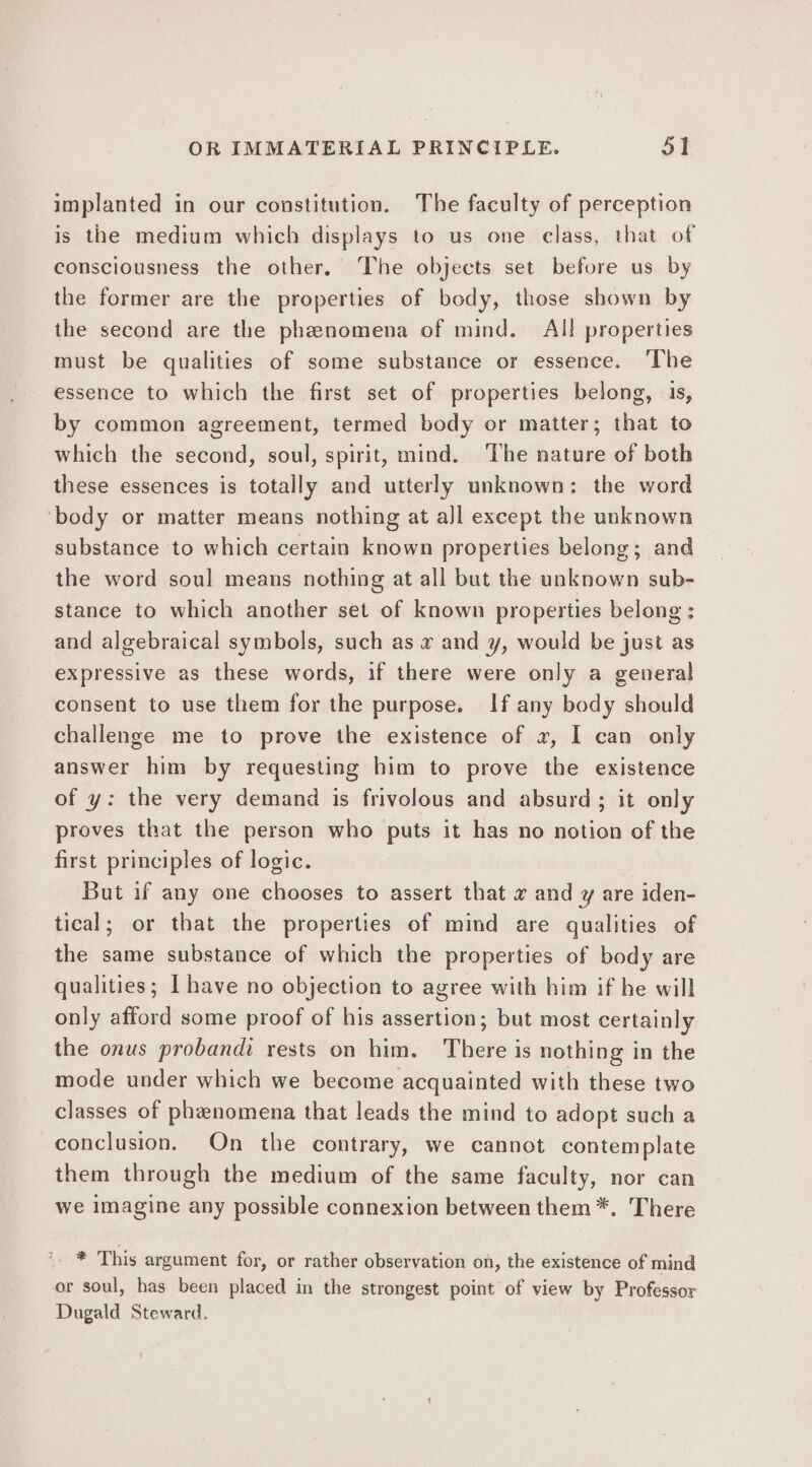 implanted in our constitution. The faculty of perception is the medium which displays to us one class, that of consciousness the other. The objects set before us by the former are the properties of body, those shown by the second are the phenomena of mind. All properties must be qualities of some substance or essence. ‘The essence to which the first set of properties belong, 1s, by common agreement, termed body or matter; that to which the second, soul, spirit, mind. The nature of both these essences is totally and utterly unknown: the word ‘body or matter means nothing at all except the unknown substance to which certain known properties belong; and the word soul means nothing at all but the unknown sub- stance to which another set of known properties belong: and algebraical symbols, such as x and y¥, would be just as expressive as these words, if there were only a general consent to use them for the purpose. If any body should challenge me to prove the existence of 2, I can only answer him by requesting him to prove the existence of y: the very demand is frivolous and absurd; it only proves that the person who puts it has no notion of the first principles of logic. But if any one chooses to assert that x and y are iden- tical; or that the properties of mind are qualities of the same substance of which the properties of body are qualities; I have no objection to agree with him if he will only afford some proof of his assertion; but most certainly the onus proband: rests on him. There is nothing in the mode under which we become acquainted with these two classes of phenomena that leads the mind to adopt such a conclusion. On the contrary, we cannot contemplate them through the medium of the same faculty, nor can we imagine any possible connexion between them *. There * This argument for, or rather observation on, the existence of mind or soul, has been placed in the strongest point of view by Professor Dugald Steward.