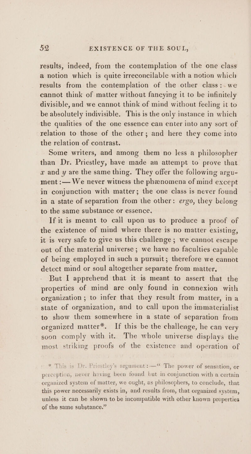 results, indeed, from the contemplation of the one class a notion which is quite irreconcilable with a notion which results from the contemplation of the other class :~.we cannot think of matter without fancying it to be infinitely divisible, and we cannot think of mind without feeling it to be absolutely indivisible. This is the only instance in which the qualities of the one essence can enter into any sort of relation to those of the other; and here they come into the relation of contrast. Some writers, and among them no less a philosopher than Dr. Priestley, have made an attempt to prove that. x and y are the same thing. They offer the following argu- ment :— We never witness the phenomena of mind except in conjunction with matter; the one class is never found in a state of separation from the other: ergo, they belong to the same substance or essence. If it is meant to call upon us to produce a proof of the existence of mind where there is no matter existing, it is very safe to give us this challenge ; we cannot escape out of the material universe ; we have no faculties capable of being employed in such a pursuit; therefore we cannot detect mind or soul altogether separate from matter, But I apprehend that it is meant to assert that the properties of mind are only found in connexion with organization ; to infer that they result from matter, ina state of organization, and to call upon the immaterialist to show them somewhere in a state of separation from organized matter*. If this be the challenge, he can very soon comply with it. The whole universe displays the most striking proofs of the existence and operation of * This as? DroPr stley’s argument :—‘“ The power of sensation, or perception, never having been found but in conjunction with a certain organized system of matter, we ought, as philosophers, to conclude, that this power necessarily exists in, and results from, that organized system, unless it can be shown to be incompatible with other known properties of the same substance.”