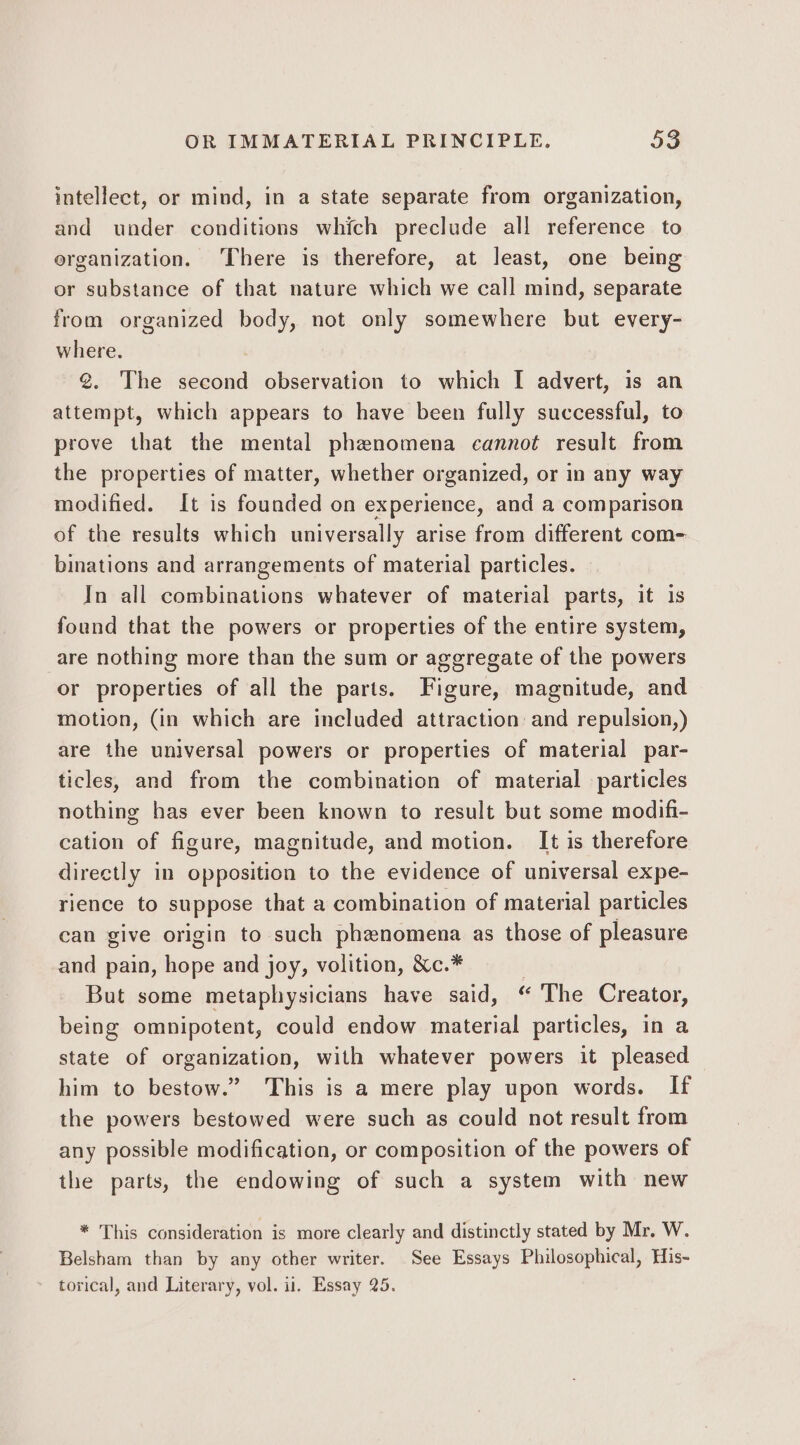 intellect, or mind, in a state separate from organization, and under conditions which preclude all reference to organization. There is therefore, at least, one being or substance of that nature which we call mind, separate from organized body, not only somewhere but every- where. @. The second observation to which I advert, is an attempt, which appears to have been fully successful, to prove that the mental phenomena cannot result from the properties of matter, whether organized, or in any way modified. It is founded on experience, and a comparison of the results which universally arise from different com- binations and arrangements of material particles. In all combinations whatever of material parts, it is found that the powers or properties of the entire system, are nothing more than the sum or aggregate of the powers or properties of all the parts. Figure, magnitude, and motion, (in which are included attraction and repulsion,) are the universal powers or properties of material par- ticles, and from the combination of material particles nothing has ever been known to result but some modifi- cation of figure, magnitude, and motion. It is therefore directly in opposition to the evidence of universal expe- rience to suppose that a combination of material particles can give origin to such phenomena as those of pleasure and pain, hope and joy, volition, &amp;c.* : But some metaphysicians have said, “ The Creator, being omnipotent, could endow material particles, in a state of organization, with whatever powers it pleased him to bestow.” This is a mere play upon words. If the powers bestowed were such as could not result from any possible modification, or composition of the powers of the parts, the endowing of such a system with new * This consideration is more clearly and distinctly stated by Mr. W. Belsham than by any other writer. See Essays Philosophical, His- torical, and Literary, vol. ii. Essay 25.