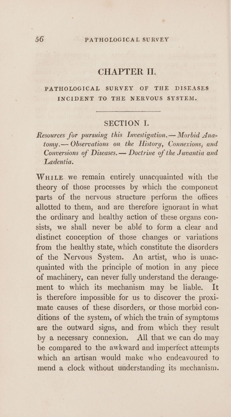 CHAPTER II. PATHOLOGICAL SURVEY OF THE DISEASES INCIDENT TO THE NERVOUS SYSTEM. SECTION I. Resources for pursuing this Investigation.— Morbid Ana- tomy.— Observations on the History, Connexions, and Conversions of Diseases. — Doctrine of the Juvantia and Ledentia. WHILE we remain entirely unacquainted with the theory of those processes by which the component parts of the nervous structure perform the offices allotted to them, and are therefore ignorant in what the ordinary and healthy action of these organs con- sists, we shall never be ablé to form a clear and distinct conception of those changes or variations from the healthy state, which constitute the disorders of the Nervous System. An artist, who is unac- quainted with the principle of motion in any piece of machinery, can never fully understand the derange- ment to which its mechanism may be liable. It is therefore impossible for us to discover the proxi- mate causes of these disorders, or those morbid con- ditions of the system, of which the train of symptoms are the outward signs, and from which they result by a necessary connexion. All that we can do may be compared to the awkward and imperfect attempts which an artisan would make who endeavoured to mend a clock without understanding its mechanism.