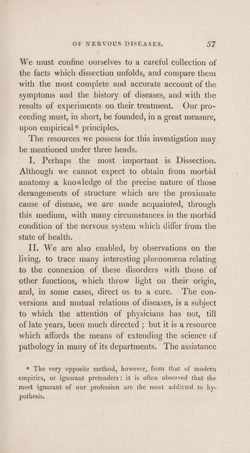 We must confine ourselves to a careful collection of the facts which dissection unfolds, and compare them with the most complete and accurate account of the symptoms and the history of diseases, and with the results of experiments on their treatment. Our pro- ceeding must, in short, be founded, in a great measure, upon empirical * principles. The resources we possess for this investigation may be mentioned under three heads. I. Perhaps the most important is Dissection. Although we cannot expect to obtain from morbid anatomy a knowledge of the precise nature of those derangements of structure which are the proximate cause of disease, we are made acquainted, through this medium, with many circumstances in the morbid condition of the nervous system which differ from the state of health. II. We are also enabled, by observations on the living, to trace many interesting phenomena relating to the connexion of these disorders with those of other functions, which throw light on their origin, and, in some cases, direct us to a cure. ‘The con- versions and mutual relations of diseases, is a subject to which the attention of physicians has not, till of late years, been much directed ; but it 1s a resource which affords the means of extending the science of pathology in many of its departments. The assistance * The very opposite method, however, from that of modern empirics, or ignorant pretenders: it is often observed that the most ignorant of our profession are the most addicted to hy- pothesis,