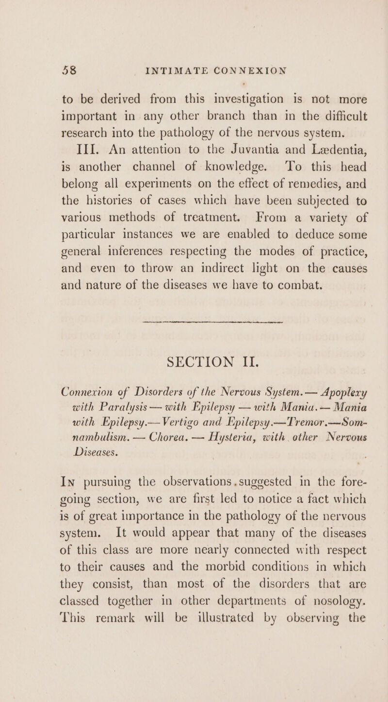 to be derived from this investigation Is not more important in any other branch than in the difficult research into the pathology of the nervous system. III. An attention to the Juvantia and Ledentia, is another channel of knowledge. To this head belong all experiments on the effect of remedies, and the histories of cases which have been subjected to various methods of treatment. From a variety of particular instances we are enabled to deduce some general inferences respecting the modes of practice, and even to throw an indirect light on the causes and nature of the diseases we have to combat. SECTION ILI. Connexion of Disorders of the Nervous System.— Apoplexy with Paralysis — with Epilepsy — with Maniu.— Mania with Epilepsy.— Vertigo and Epilepsy.—Tremor.—Som- nambulism. — Chorea. — Hysteria, with other Nervous Diseases. In pursuing the observations.suggested in the fore- going section, we are first led to notice a fact which is of great importance in the pathology of the nervous system. It would appear that many of the diseases of this class are more nearly connected with respect to their causes and the morbid conditions in which they consist, than most of the disorders that are classed together in other departments of nosology. This remark will be illustrated by observing the