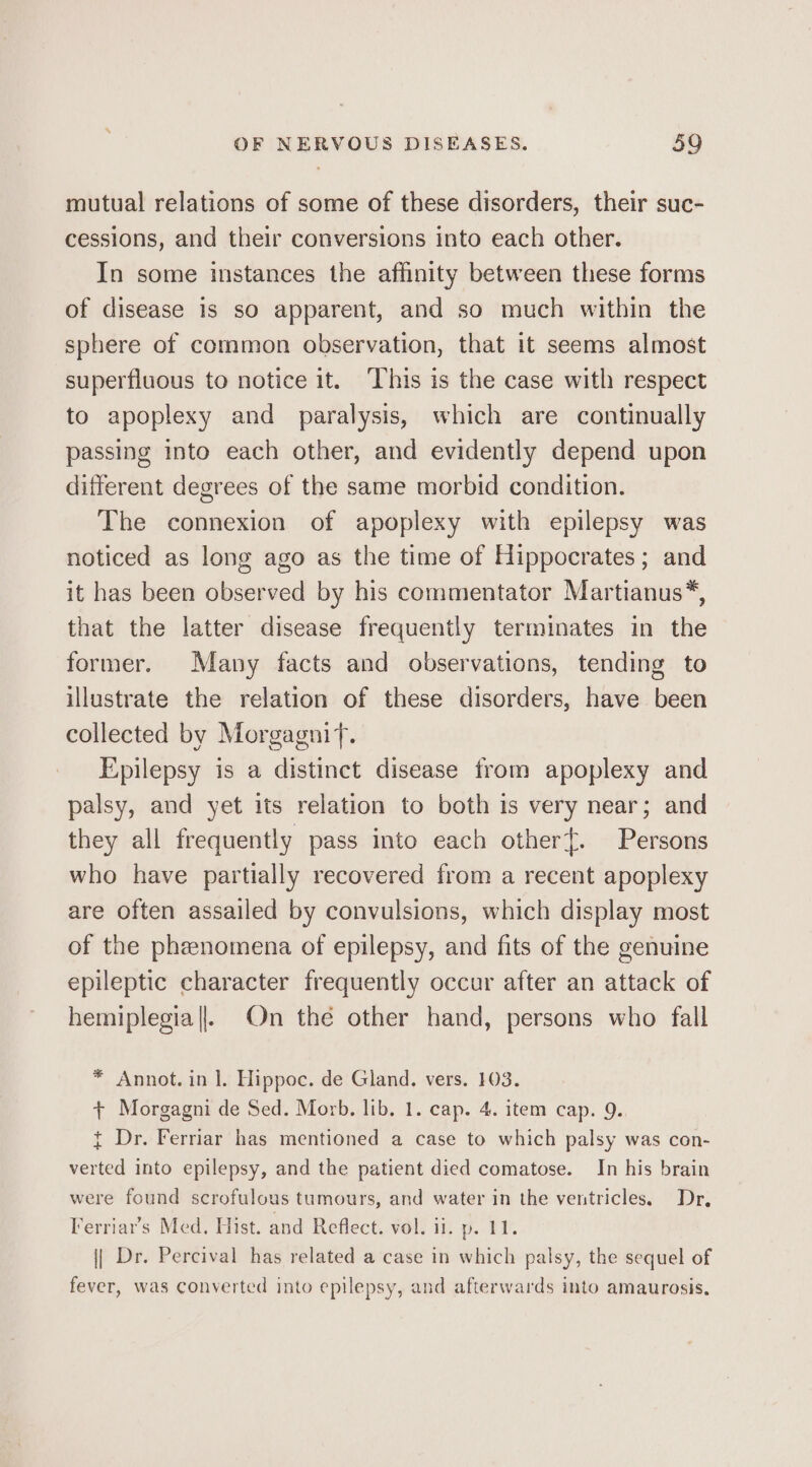 mutual relations of some of these disorders, their suc- cessions, and their conversions into each other. In some instances the affinity between these forms of disease is so apparent, and so much within the sphere of common observation, that it seems almost superfluous to notice it. ‘This is the case with respect to apoplexy and paralysis, which are continually passing into each other, and evidently depend upon different degrees of the same morbid condition. The connexion of apoplexy with epilepsy was noticed as long ago as the time of Hippocrates; and it has been observed by his commentator Martianus*, that the latter disease frequently terminates in the former. Many facts and observations, tending to illustrate the relation of these disorders, have been collected by Morgagnif. Epilepsy is a distinct disease from apoplexy and palsy, and yet its relation to both is very near; and they all frequently pass into each other{. Persons who have partially recovered from a recent apoplexy are often assailed by convulsions, which display most of the phenomena of epilepsy, and fits of the genuine epileptic character frequently occur after an attack of hemiplegia||. On the other hand, persons who fall * Annot. in 1. Hippoc. de Gland. vers. 103. + Morgagni de Sed. Morb. lib, 1. cap. 4. item cap. 9. { Dr. Ferriar has mentioned a case to which palsy was con- verted into epilepsy, and the patient died comatose. In his brain were found scrofulous tumours, and water in the ventricles. Dr, Ferriar’s Med, Hist. and Reflect. vol. ii. p. TP. {| Dr. Percival has related a case in which palsy, the sequel of fever, was converted into epilepsy, and afterwards into amaurosis,