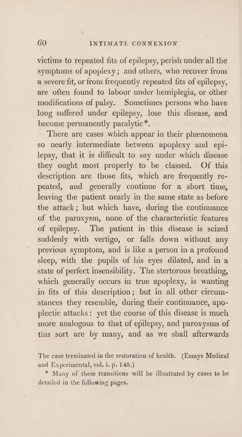 victims to repeated fits of epilepsy, perish under all the symptoms of apoplexy; and others, who recover from a severe fit, or from frequently repeated fits of epilepsy, are often found to labour under hemiplegia, or other modifications of palsy. Sometimes persons who have Jong suffered under epilepsy, lose this disease, and become permanently paralytic*. There are cases which appear in their phenomena so nearly intermediate between apoplexy and epi- lepsy, that it is difficult to say under which disease they ought most properly to be classed. Of this description are those fits, which are frequently re- peated, and generally continue for a short time, leaving the patient nearly in the same state as before the attack; but which have, during the continuance of the paroxysm, none of the characteristic features of epilepsy. The patient in this disease is seized suddenly with vertigo, or falls down without any previous symptom, and is like a person in a profound sleep, with the pupils of his eyes dilated, and in a state of perfect insensibility. ‘The stertorous breathing, which generally occurs in true apoplexy, is wanting in fits of this description; but in all other circum- stances they resemble, during their continuance, apo- plectic attacks: yet the course of this disease is much more analogous to that of epilepsy, and paroxysms of this sort are by many, and as we shall afterwards The case terminated in the restoration of health. (Essays Medical and Experimental, vol. i. p. 148.) * Many of these transitions will be illustrated by cases to be detailed in the following pages.
