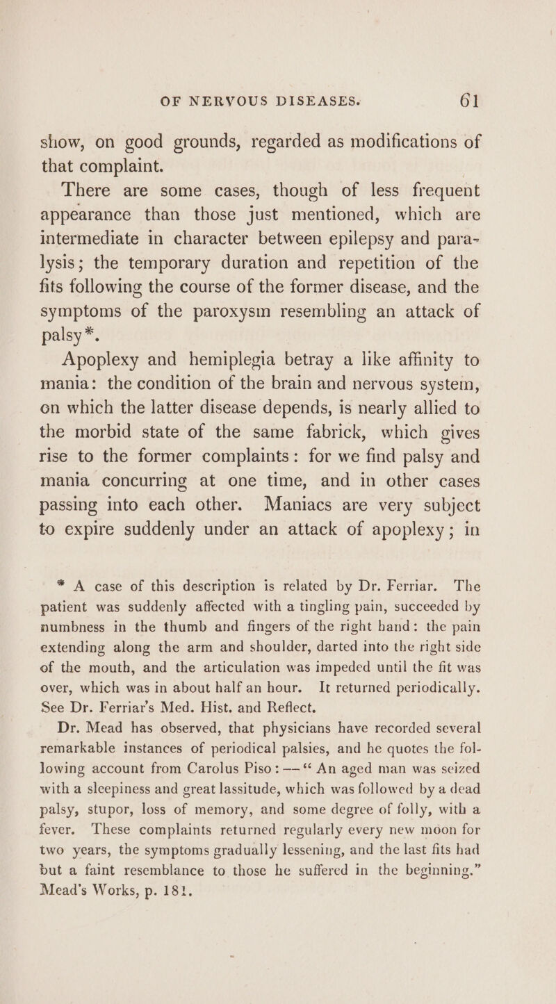 show, on good grounds, regarded as modifications of that complaint. There are some cases, though of less frequent appearance than those just mentioned, which are intermediate in character between epilepsy and para- lysis; the temporary duration and repetition of the fits following the course of the former disease, and the symptoms of the paroxysm resembling an attack of palsy*. Apoplexy and hemiplegia betray a like affinity to mania: the condition of the brain and nervous system, on which the latter disease depends, is nearly allied to the morbid state of the same fabrick, which gives rise to the former complaints: for we find palsy and mania concurring at one time, and in other cases passing into each other. Maniacs are very subject to expire suddenly under an attack of apoplexy; in * A case of this description is related by Dr. Ferriar. The patient was suddenly affected with a tingling pain, succeeded by numbness in the thumb and fingers of the right hand: the pain extending along the arm and shoulder, darted into the right side of the mouth, and the articulation was impeded until the fit was over, which was in about half an hour. It returned periodically. See Dr. Ferriar’s Med. Hist. and Reflect. Dr. Mead has observed, that physicians have recorded several remarkable instances of periodical palsies, and he quotes the fol- Jowing account from Carolus Piso: ——‘‘ An aged man was seized with a sleepiness and great lassitude, which was followed by a dead palsy, stupor, loss of memory, and some degree of folly, with a fever. These complaints returned regularly every new moon for two years, the symptoms gradually lessening, and the last fits had but a faint resemblance to those he suffered in the beginning.” Mead’s Works, p. 181.