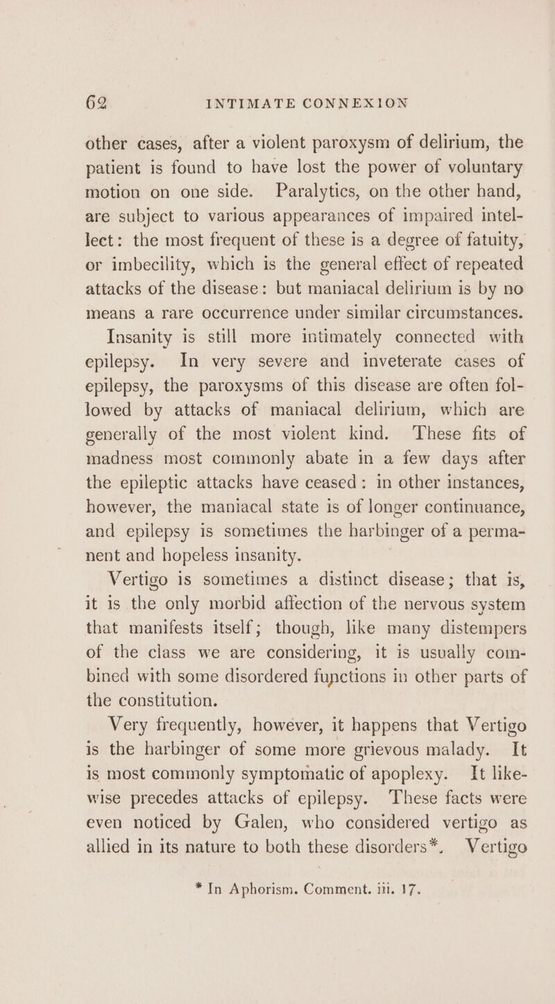 other cases, after a violent paroxysm of delirium, the patient is found to have lost the power of voluntary motion on one side. Paralytics, on the other hand, are subject to various appearances of impaired intel- lect: the most frequent of these is a degree of fatuity, or imbecility, which is the general effect of repeated attacks of the disease: but maniacal delirium is by no means a rare occurrence under similar circumstances. Insanity is still more intimately connected with epilepsy. In very severe and inveterate cases of epilepsy, the paroxysms of this disease are often fol- lowed by attacks of maniacal delirium, which are generally of the most violent kind. These fits of madness most commonly abate in a few days after the epileptic attacks have ceased: in other instances, however, the maniacal state is of longer continuance, and epilepsy is sometimes the harbinger of a perma- nent and hopeless insanity. Vertigo 1s sometimes a distinct disease; that is, it is the only morbid affection of the nervous system that manifests itself; though, like many distempers of the class we are considering, it is usvally com- bined with some disordered functions in other parts of the constitution. Very frequently, however, it happens that Vertigo is the harbinger of some more grievous malady. It is most commonly symptomatic of apoplexy. It like- wise precedes attacks of epilepsy. These facts were even noticed by Galen, who considered vertigo as allied in its nature to both these disorders*, Vertigo * In Aphorism. Comment. ii. 17.