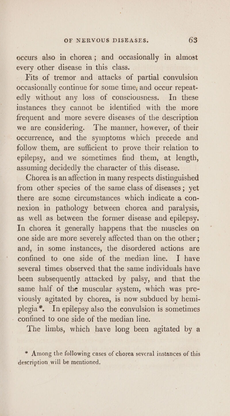 occurs also in chorea; and occasionally in almost every other disease in this class. Fits of tremor and attacks of partial convulsion occasionally continue for some time; and occur repeat- edly without any loss of consciousness. In these instances they cannot be identified with the more frequent and more severe diseases of the description we are considering. ‘The manner, however, of their - occurrence, and the symptoms which precede and follow them, are sufficient to prove their relation to epilepsy, and we sometimes find them, at length, assuming decidedly the character of this disease. Chorea is an affection in many respects distinguished from other species of the same class of diseases; yet there are some circumstances which indicate a con- nexion in pathology between chorea and paralysis, as well as between the former disease and epilepsy. In chorea it generally happens that the muscles on one side are more severely affected than on the other ; and, in some instances, the disordered actions are confined to one side of the median line. I have several times observed that the same individuals have been subsequently attacked by palsy, and that the same half of the muscular system, which was pre- viously agitated by chorea, is now subdued by hemi- plegia*. In epilepsy also the convulsion is sometimes - confined to one side of the median line. The limbs, which have long been agitated by a * Among the following cases of chorea several instances of this description will be mentioned.