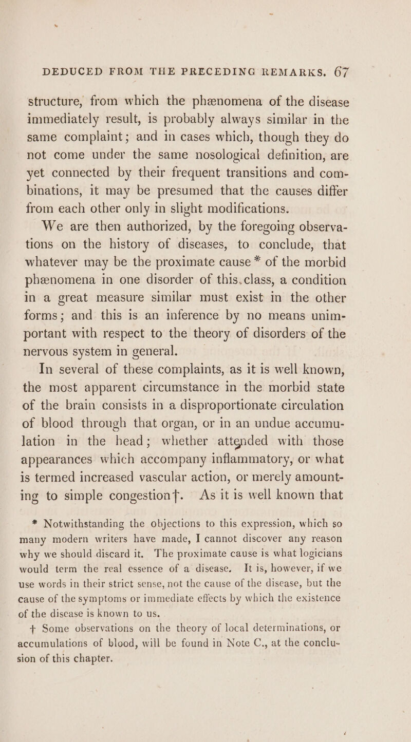 structure, from which the phenomena of the disease immediately result, is probably always similar in the same complaint; and in cases which, though they do not come under the same nosological definition, are yet connected by their frequent transitions and com- binations, it may be presumed that the causes differ from each other only in slight modifications. We are then authorized, by the foregoing observa- tions on the history of diseases, to conclude, that whatever may be the proximate cause * of the morbid pheenomena in one disorder of this.class, a condition in a great measure similar must exist in the other forms; and this is an inference by no means unim- portant with respect to the theory of disorders of the nervous system in general. In several of these complaints, as it 1s well known, the most apparent circumstance in the morbid state of the brain consists in a disproportionate circulation of blood through that organ, or in an undue accumu- Jation in the head; whether attgnded with those appearances which accompany inflammatory, or what is termed increased vascular action, or merely amount- ing to simple congestionf. As it is well known that * Notwithstanding the objections to this expression, which so many modern writers have made, I cannot discover any reason why we should discard it. The proximate cause is what logicians would term the real essence of a disease. It is, however, if we use words in their strict sense, not the cause of the disease, but the cause of the symptoms or immediate effects by which the existence of the disease is known to us. + Some observations on the theory of local determinations, or accumulations of blood, will be found in Note C., at the conclu- sion of this chapter.
