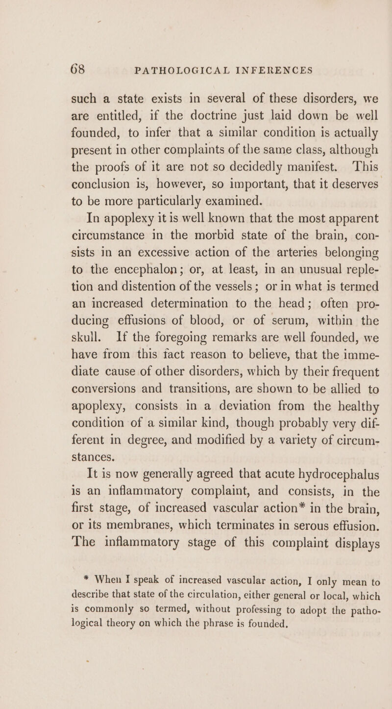 such a state exists in several of these disorders, we are entitled, if the doctrine just laid down be well founded, to infer that a similar condition is actuaily present in other complaints of the same class, although the proofs of it are not so decidedly manifest. ‘This conclusion is, however, so important, that it deserves. to be more particularly examined. In apoplexy it is well known that the most apparent circumstance in the morbid state of the brain, con- sists in an excessive action of the arteries belonging to the encephalon; or, at least, in an unusual reple- tion and distention of the vessels; or in what is termed an increased determination to the head; often pro- ducing effusions of blood, or of serum, within the skull. If the foregoing remarks are well founded, we have from this fact reason to believe, that the imme- diate cause of other disorders, which by their frequent conversions and transitions, are shown to be allied to apoplexy, consists in a deviation from the healthy condition of a similar kind, though probably very dif- ferent in degree, and modified by a variety of circum- stances. It is now generally agreed that acute hydrocephalus is an inflammatory complaint, and consists, in the first stage, of increased vascular action* in the brain, or its membranes, which terminates in serous effusion. The inflammatory stage of this complaint displays * When I speak of increased vascular action, I only mean to describe that state of the circulation, either general or local, which is commonly so termed, without professing to adopt the patho- logical theory on which the phrase is founded,