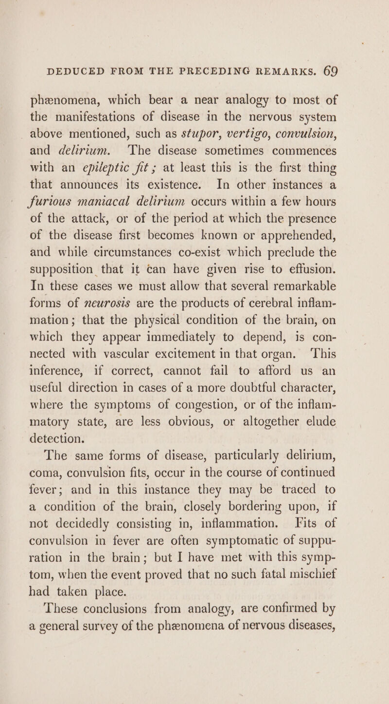 phenomena, which bear a near analogy to most of the manifestations of disease in the nervous system above mentioned, such as stupor, vertigo, convulsion, and delirium. The disease sometimes commences with an epileptic fit ; at least this is the first thing that announces its existence. In other instances a furious maniacal delirium occurs within a few hours of the attack, or of the period at which the presence of the disease first becomes known or apprehended, and while circumstances co-exist which preclude the supposition that it can have given rise to effusion. In these cases we must allow that several remarkable forms of neurosis are the products of cerebral inflam- mation; that the physical condition of the brain, on which they appear immediately to depend, is con- nected with vascular excitement in that organ. ‘This inference, if correct, cannot fail to afford us an useful direction in cases of a more doubtful character, where the symptoms of congestion, or of the inflam- matory state, are less obvious, or altogether elude detection. The same forms of disease, particularly delirium, coma, convulsion fits, occur in the course of continued fever; and in this instance they may be traced to a condition of the brain, closely bordering upon, if not decidedly consisting in, inflammation. Fits of convulsion in fever are often symptomatic of suppu- ration in the brain; but I have met with this symp- tom, when the event proved that no such fatal mischief had taken place. These conclusions from analogy, are confirmed by a general survey of the phenomena of nervous diseases,