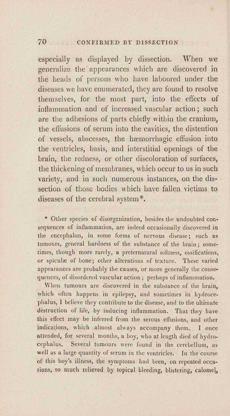 especially as displayed by dissection. When we generalize the appearances which are discovered in the heads of persons who have laboured under the diseases we have enumerated, they are found to resolve themselves, for the most part, into the effects of inflammation and of increased vascular action; such are the adhesions of parts chiefly within the cranium, the effusions of serum into the cavities, the distention of vessels, abscesses, the hemorrhagic effusion into the ventricles, basis, and interstitial openings of the brain, the redness, or other discoloration of surfaces, the thickening of membranes, which occur to us in such variety, and in such numerous instances, on the dis- section of those bodies which have fallen victims to diseases of the cerebral system*. * Other species of disorganization, besides the undoubted con- sequences of inflammation, are indeed occasionally discovered in the encephalon, in some forms of nervous disease; such as tumours, general hardness of the substance of the brain; some- times, though more rarely, a preternatural softness, ossifications, or spicule of bone; other alterations of texture. These varied appearances are probably the causes, or more generally the conse- quences, of disordered vascular action; perhaps of inflammation. When tumours are discovered in the substance of the brain, which often happens in epilepsy, and sometimes in hydroce- phalus, I believe they contribute to the disease, and to the ultimate destruction of life, by inducing inflammation. That they have this effect may be inferred from the serous effusions, and other indications, which almost always accompany them. I once attended, for several months, a boy, who at length died of hydro- cephalus. Several tumours were found in the cerebellum, as well as a large quantity of serum in the ventricles. In the course of this boy’s illness, the symptoms had been, on repeated occa- sions, so much relieved by topical bleeding, blistering, calomel,