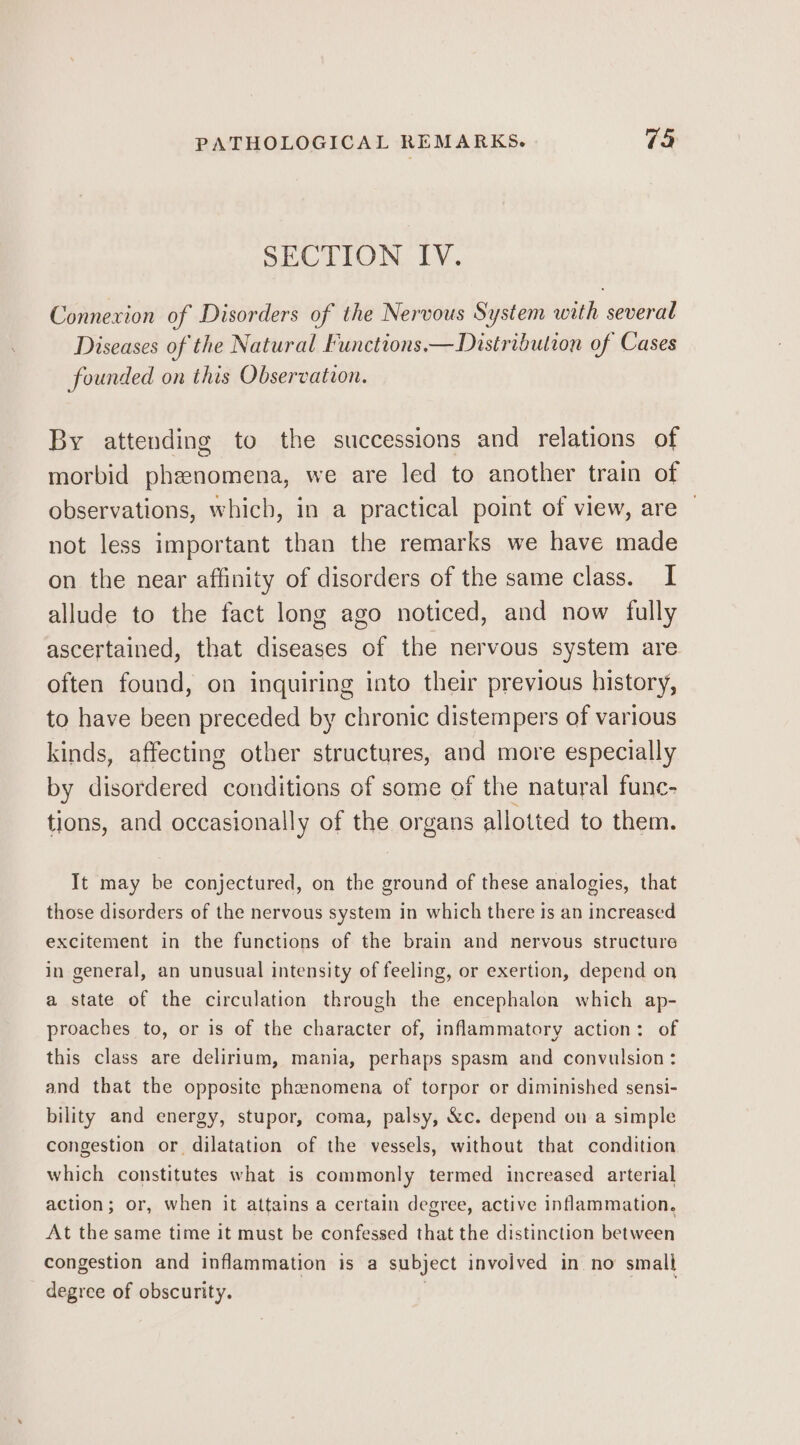 SECTION IV. Connexion of Disorders of the Nervous System with several Diseases of the Natural Functions, —Distribution of Cases founded on this Observation. By attending to the successions and relations of morbid phenomena, we are led to another train of observations, which, in a practical point of view, are | not less important than the remarks we have made on the near affinity of disorders of the same class. I allude to the fact long ago noticed, and now fully ascertained, that diseases of the nervous system are often found, on inquiring into their previous history, to have been preceded by chronic distempers of various kinds, affecting other structures, and more especially by disordered conditions of some of the natural func- tions, and occasionally of the organs allotted to them. It may be conjectured, on the ground of these analogies, that those disorders of the nervous system in which there is an increased excitement in the functions of the brain and nervous structure in general, an unusual intensity of feeling, or exertion, depend on a state of the circulation through the encephalon which ap- proaches to, or is of the character of, inflammatory action: of this class are delirium, mania, perhaps spasm and convulsion: and that the opposite phenomena of torpor or diminished sensi- bility and energy, stupor, coma, palsy, &amp;c. depend on a simple congestion or dilatation of the vessels, without that condition which constitutes what is commonly termed increased arterial action; or, when it attains a certain degree, active inflammation, At the same time it must be confessed that the distinction between congestion and inflammation is a subject involved in no small degree of obscurity. | | |
