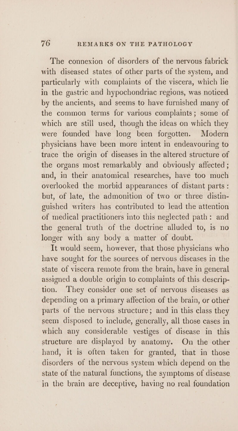 The connexion of disorders of the nervous fabrick with diseased states of other parts of the system, and particularly with complaints of the viscera, which lie in the gastric and hypochondriac regions, was noticed by the ancients, and seems to have furnished many of the common terms for various complaints; some of which are still used, though the ideas on which they were founded have long been forgotten. Modern physicians have been more intent in endeavouring to trace the origin of diseases in the altered structure of the organs most remarkably and obviously affected ; and, in their anatomical researches, have too much overlooked the morbid appearances of distant parts : but, of late, the admonition of two or three distin- guished writers has contributed to lead the attention of medical practitioners into this neglected path: and the general truth of the doctrine alluded to, is no longer with any body a matter of doubt. It would seem, however, that those physicians who have sought for the sources of nervous diseases in the state of viscera remote from the brain, have in general assigned a double origin to complaints of this descrip- tion. ‘They consider one set of nervous diseases as depending on a primary affection of the brain, or other parts of the nervous structure; and in this class they seem disposed to include, generally, all those cases in which any considerable vestiges of disease in this structure are displayed by anatomy. On the other hand, it is often taken for granted, that in those disorders of the nervous system which depend on the state of the natural functions, the symptoms of disease in the brain are deceptive, having no real foundation