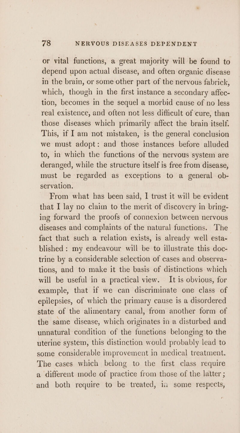 or vital functions, a great majority will be found to depend upon actual disease, and often organic disease in the brain, or some other part of the nervous fabrick, which, though in the first instance a secondary affec- tion, becomes in the sequel a morbid cause of no less real existence, and often not less difficult of cure, than those diseases which primarily affect the brain itself. This, if I am not mistaken, is the general conclusion we must adopt: and those instances before alluded to, in which the functions of the nervous system are deranged, while the structure itself is free from disease, must be regarded as exceptions to a general ob- servation. From what has been said, I trust it will be evident that I lay no claim to the merit of discovery in bring- ing forward the proofs of connexion between nervous diseases and complaints of the natural functions. The fact that such a relation exists, is already well esta- blished : my endeavour will be to illustrate this doc- trine by a considerable selection of cases and observa- tions, and to make it the basis of distinctions which will be useful in a practical view. It is obvious, for example, that if we can discriminate one class of epilepsies, of which the primary cause is a disordered state of the alimentary canal, from another form of the same disease, which originates in a disturbed and unnatural condition of the functions belonging to the uterine system, this distinction would probably lead to some considerable improvement in medical treatment. The cases which belong to the first class require a different mode of practice from those of the latter ; -and both require to be treated, in some respects,