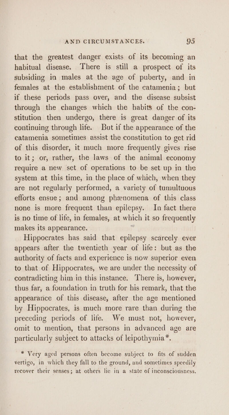 that the greatest danger exists of its becoming an habitual disease. ‘There is still a prospect of its subsiding in males at the age of puberty, and in females at the establishment of the catamenia; but if these periods pass over, and the disease subsist through the changes which the habits of the con- stitution then undergo, there is great danger of its continuing through life. But if the appearance of the catamenia sometimes assist the constitution to get rid of this disorder, it much more frequently gives rise to it; or, rather, the laws of the animal economy require a new set of operations to be set up in the system at this time, in the place of which, when they are not regularly performed, a variety of tumultuous efforts ensue; and among phenomena of this class none is more frequent than epilepsy. In fact there is no time of life, in females, at wines it so frequently makes its appearance. ; Hippocrates has said that epilepsy scarcely ever appears after the twentieth year of life: but as the authority of facts and experience is now superior even to that of Hippocrates, we are under the necessity of contradicting him in this instance. ‘There is, however, thus far, a foundation in truth for his remark, that the appearance of this disease, after the age mentioned by Hippocrates, is much more rare than during the preceding periods of life. We must not, however, omit to mention, that persons in advanced age are particularly subject to attacks of leipothymia*. * Very aged persons often become subject to fits of sudden vertigo, in which they fall to the ground, aud sometimes speedily recover their senses; at others lie in a state of inconsciousness.