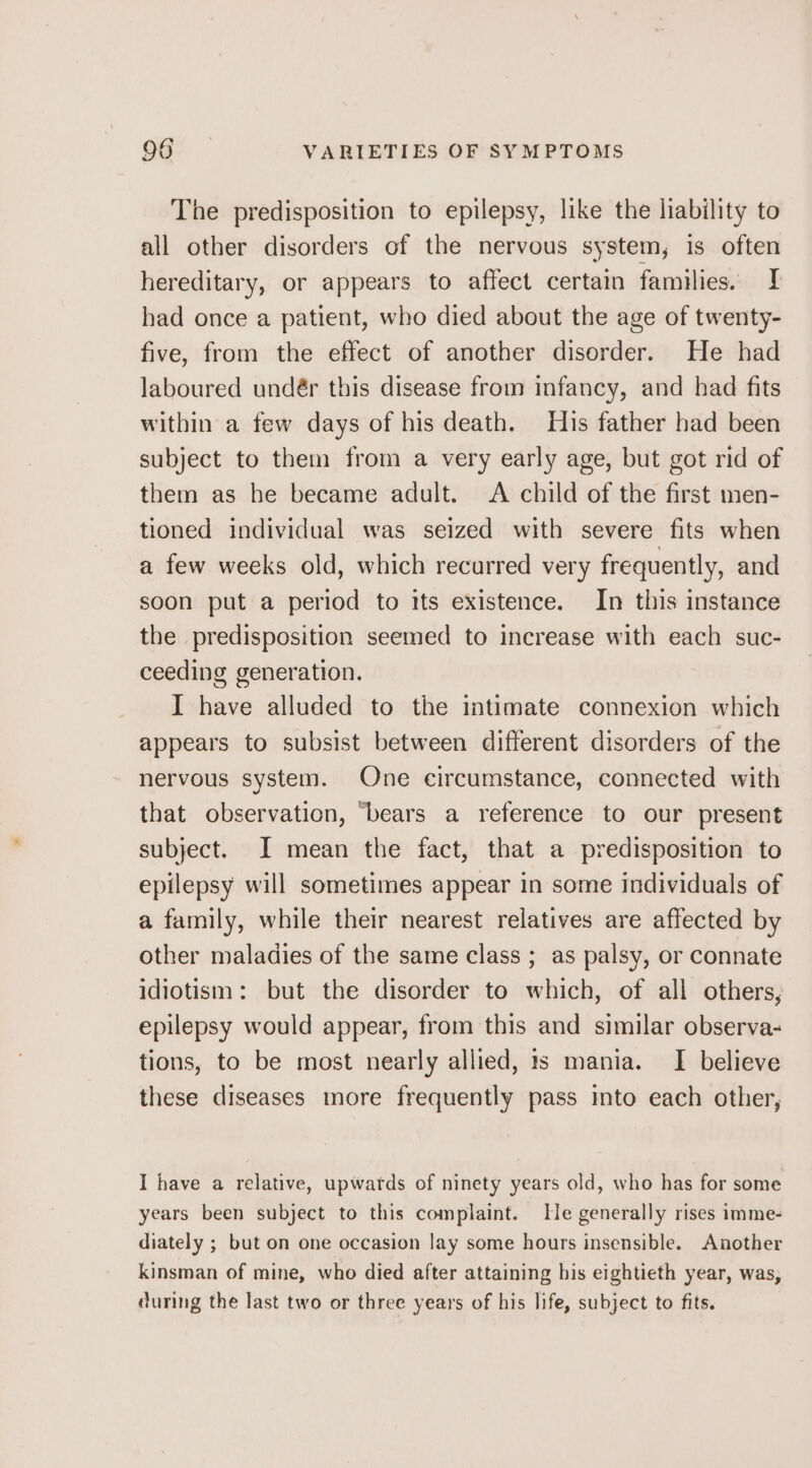The predisposition to epilepsy, like the liability to all other disorders of the nervous system, is often hereditary, or appears to affect certain families. I had once a patient, who died about the age of twenty- five, from the effect of another disorder. He had laboured undér this disease from infancy, and had fits within a few days of his death. His father had been subject to them from a very early age, but got rid of them as he became adult. A child of the first men- tioned individual was seized with severe fits when a few weeks old, which recurred very frequently, and soon put a period to its existence. In this instance the predisposition seemed to increase with each suc- ceeding generation. I have alluded to the intimate connexion which appears to subsist between different disorders of the nervous system. One circumstance, connected with that observation, ‘bears a reference to our present subject. I mean the fact, that a predisposition to epilepsy will sometimes appear in some individuals of a family, while their nearest relatives are affected by other maladies of the same class ; as palsy, or connate idiotism: but the disorder to which, of all others, epilepsy would appear, from this and similar observa- tions, to be most nearly allied, 1s mania. I believe these diseases more frequently pass into each other, I have a relative, upwards of ninety years old, who has for some years been subject to this complaint. He generally rises imme- diately ; but on one occasion lay some hours insensible. Another kinsman of mine, who died after attaining his eightieth year, was, during the last two or three years of his life, subject to fits.