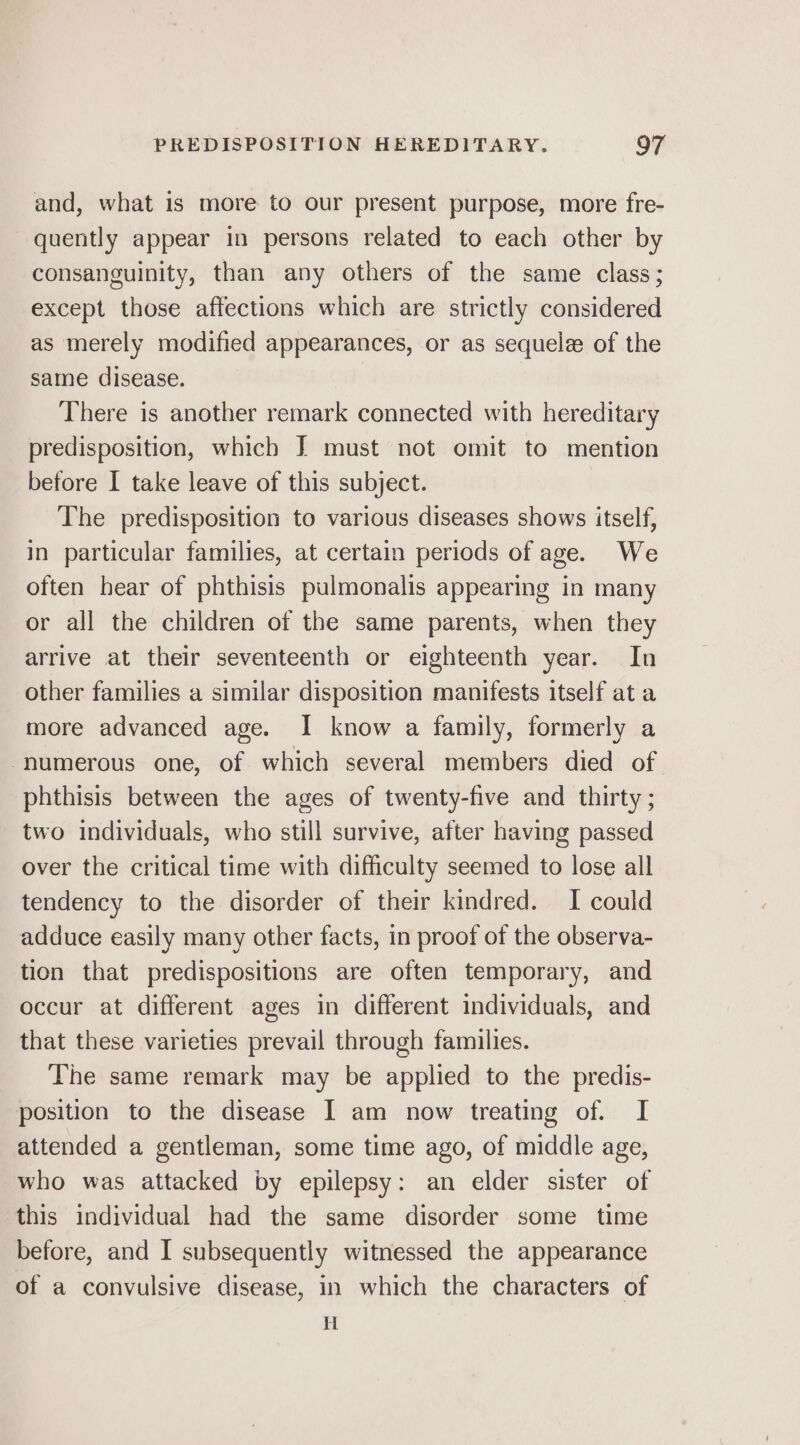 and, what is more to our present purpose, more fre- quently appear in persons related to each other by consanguinity, than any others of the same class; except those affections which are strictly considered as merely modified appearances, or as sequelz of the same disease. There is another remark connected with hereditary predisposition, which J must not omit to mention before I take leave of this subject. The predisposition to various diseases shows itself, in particular families, at certain periods of age. We often hear of phthisis pulmonalis appearing in many or all the children of the same parents, when they arrive at their seventeenth or eighteenth year. In other families a similar disposition manifests itself at a more advanced age. I know a family, formerly a ‘numerous one, of which several members died of phthisis between the ages of twenty-five and thirty ; two individuals, who still survive, after having passed over the critical time with difficulty seemed to lose all tendency to the disorder of their kindred. I could adduce easily many other facts, in proof of the observa- tion that predispositions are often temporary, and occur at different ages in different individuals, and that these varieties prevail through families. The same remark may be applied to the predis- position to the disease I am now treating of. I attended a gentleman, some time ago, of middle age, who was attacked by epilepsy: an elder sister of this individual had the same disorder some time before, and I subsequently witnessed the appearance of a convulsive disease, in which the characters of H