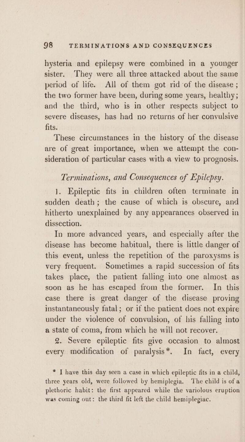 hysteria and epilepsy were combined in a younger sister. ‘They were all three attacked about the same period of life. All of them got rid-of the disease ; the two former have been, during some years, healthy ; and the third, who is in other respects subject to severe diseases, has had no returns of her convulsive fits. These circumstances in the history of the disease are of great importance, when we attempt the con- sideration of particular cases with a view to prognosis. Terminations, and Consequences of Epilepsy. 1. Epileptic fits in children often terminate in sudden death; the cause of which is obscure, and hitherto unexplained by any appearances observed in dissection. In more advanced years, and especially after the disease has become habitual, there is little danger of this event, unless the repetition of the paroxysms is very frequent. Sometimes a rapid succession of fits takes place, the patient falling into one almost as soon as he has escaped from the former. In this case there is great danger of the disease proving instantaneously fatal; or if the patient does not expire under the violence of convulsion, of his falling into a state of coma, from which he will not recover. 2. Severe epileptic fits give occasion to almost every modification of paralysis*. In fact, every * I have this day seen a case in which epileptic fits in a child, three years old, were followed by hemiplegia. The child is of a plethoric habit: the first appeared while the variolous eruption was coming out: the third fit left the child hemiplegiac.