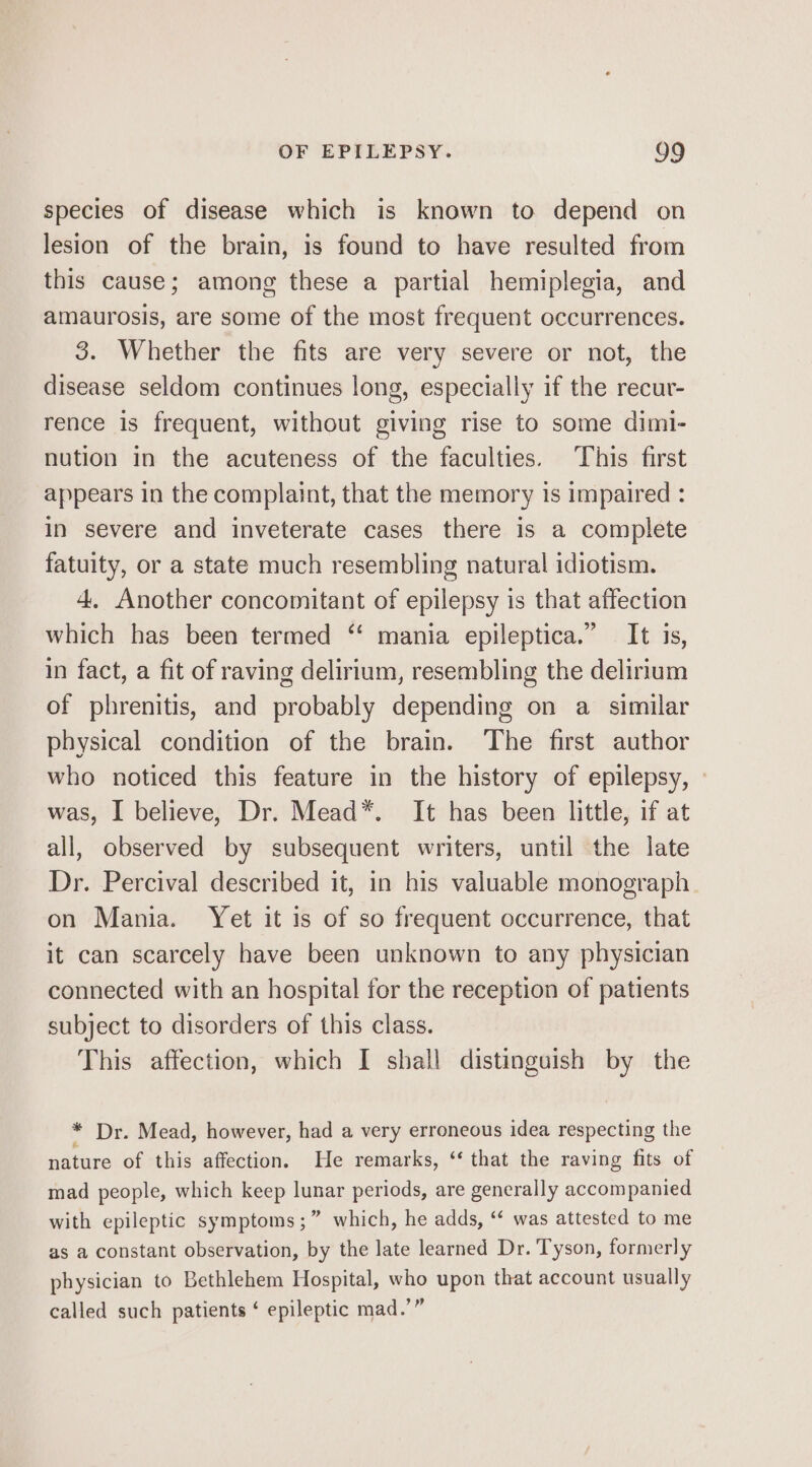 species of disease which is known to depend on lesion of the brain, is found to have resulted from this cause; among these a partial hemiplegia, and amaurosis, are some of the most frequent occurrences. 3. Whether the fits are very severe or not, the disease seldom continues long, especially if the recur- rence is frequent, without giving rise to some dimi- nution in the acuteness of the faculties. This first appears in the complaint, that the memory is impaired : in severe and inveterate cases there is a complete fatuity, or a state much resembling natural idiotism. 4, Another concomitant of epilepsy is that affection which has been termed “‘ mania epileptica.” It is, in fact, a fit of raving delirium, resembling the delirium of phrenitis, and probably depending on a similar physical condition of the brain. The first author who noticed this feature in the history of epilepsy, » was, I believe, Dr. Mead*. It has been little, if at all, observed by subsequent writers, until the late Dr. Percival described it, in his valuable monograph on Mania. Yet it is of so frequent occurrence, that it can scarcely have been unknown to any physician connected with an hospital for the reception of patients subject to disorders of this class. This affection, which I shall distinguish by the * Dr. Mead, however, had a very erroneous idea respecting the nature of this affection, He remarks, “ that the raving fits of mad people, which keep lunar periods, are generally accompanied with epileptic symptoms ;” which, he adds, “ was attested to me as a constant observation, by the late learned Dr. Tyson, formerly physician to Bethlehem Hospital, who upon that account usually called such patients ‘ epileptic mad.’”