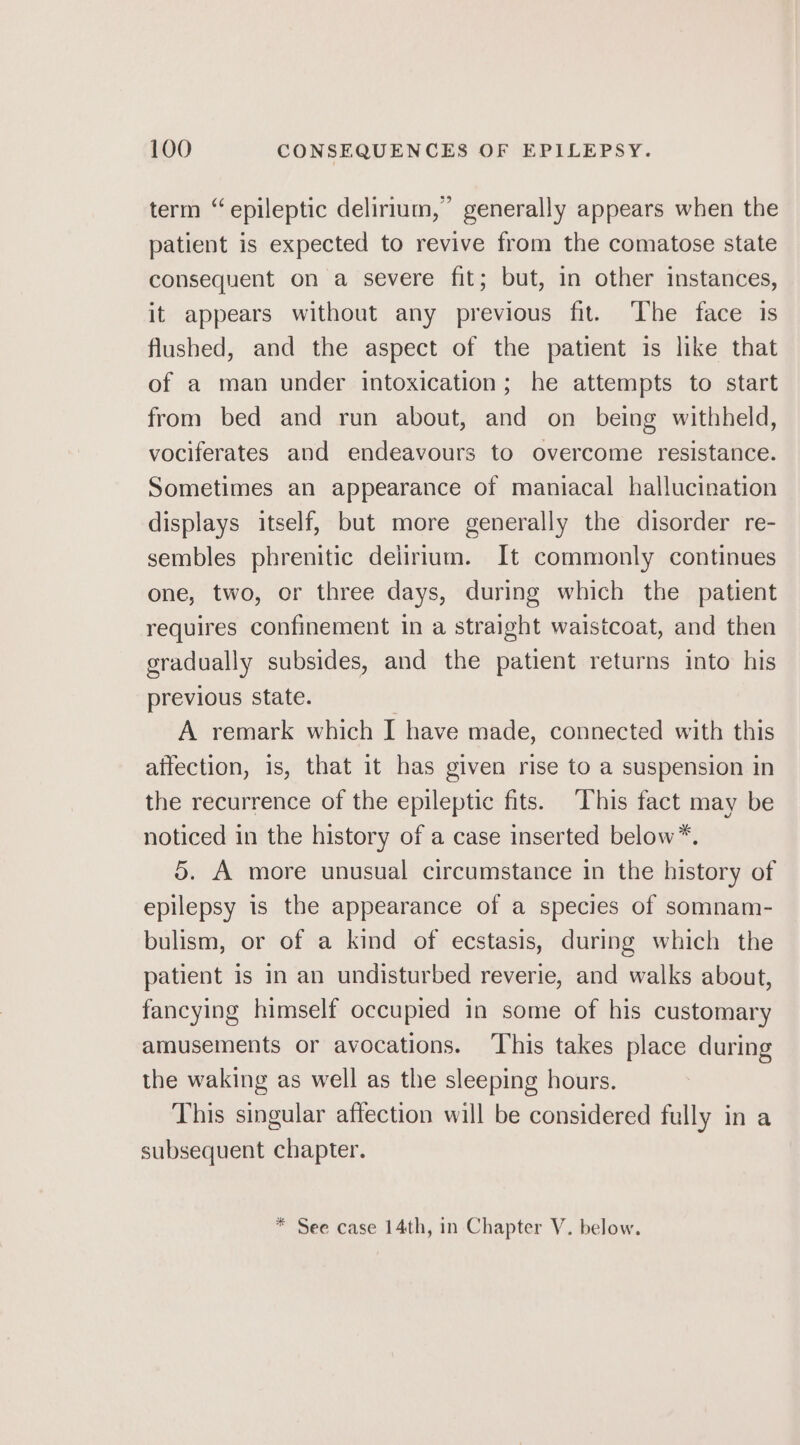 term “epileptic delirium,’ generally appears when the patient is expected to revive from the comatose state consequent on a severe fit; but, in other instances, it appears without any previous fit. The face is flushed, and the aspect of the patient is like that of a man under intoxication; he attempts to start from bed and run about, and on being withheld, vociferates and endeavours to overcome resistance. Sometimes an appearance of maniacal hallucination displays itself, but more generally the disorder re- sembles phrenitic delirium. It commonly continues one, two, or three days, during which the patient requires confinement in a straight waistcoat, and then gradually subsides, and the patient returns into his previous state. A remark which I have made, connected with this affection, is, that it has given rise to a suspension in the recurrence of the epileptic fits. This fact may be noticed in the history of a case inserted below*. 5. A more unusual circumstance in the history of epilepsy is the appearance of a species of somnam- bulism, or of a kind of ecstasis, during which the patient is in an undisturbed reverie, and walks about, fancying himself occupied in some of his customary amusements or avocations. ‘This takes place during the waking as well as the sleeping hours. This singular affection will be considered fully in a subsequent chapter. * See case 14th, in Chapter V. below.