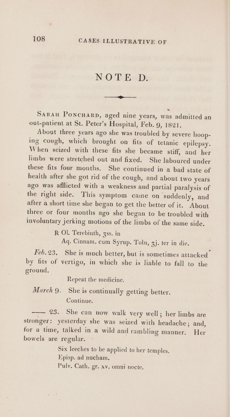 NOTE D. nal ea Be SaRAH Poncuarp, aged nine years, was admitted an out-patient at St. Peter’s Hospital, Feb. 9, 1821. About three years ago she was troubled by severe hoop- ing cough, which brought on fits of tetanic epilepsy. When seized with these fits she became stiff, and her limbs were stretched out and fixed. She laboured under these fits four months. She continued in a bad state of health after she got rid of the cough, and about two years ago was afflicted with a weakness and partial paralysis of the right side. This symptom caine on suddenly, and after a short time she began to get the better of it. About three or four months ago she began to be troubled with involuntary jerking motions of the limbs of the same side. R O]. Terebinth, 3ss. in Aq. Cinnam. cum Syrup. Tolu, 3). ter in die. Feb.23. She is much better, but is sometimes attacked by fits of vertigo, in which she is liable to fall to the ground. Repeat the medicine. March 9. She is continually getting better. Continue. 23. She can now walk very well; her limbs are stronger: yesterday she was seized with headache; and, for a time, talked in a wild and rambling manner. Her bowels are regular. Six leeches to be applied to her temples. Episp. ad nucham, Pulv. Cath. gr. xv. omni nocte.