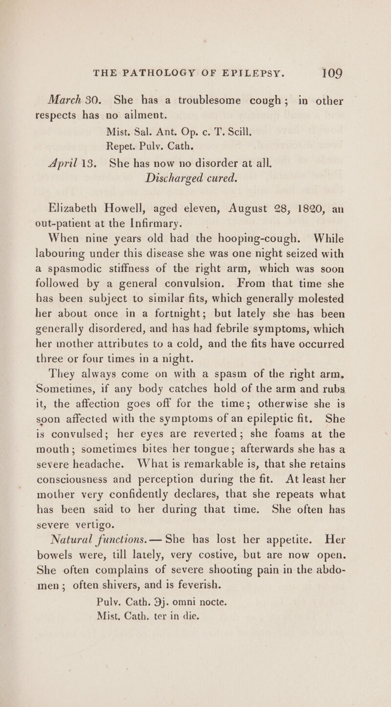 March 30. She has a troublesome cough; in other respects has no ailment. Mist. Sal. Ant. Op. c. T. Scill. Repet. Pulv. Cath. April 13. She has now no disorder at all. Discharged cured. Elizabeth Howell, aged eleven, August 28, 1820, an out-patient at the Infirmary. When nine years old had the hooping-cough. While labourimg under this disease she was one night seized with a spasmodic stiffness of the right arm, which was soon followed by a general convulsion. From that time she has been subject to similar fits, which generally molested her about once in a fortnight; but lately she has been generally disordered, and has had febrile symptoms, which her mother attributes to a cold, and the fits have occurred three or four times In a night. They always come on with a spasm of the nght arm, Sometimes, if any body catches hold of the arm and rubs it, the affection goes off for the time; otherwise she is soon affected with the symptoms of an epileptic fit. She is convulsed; her eyes are reverted; she foams at the mouth; sometimes bites her tongue; afterwards she has a severe headache. What is remarkable is, that she retains consciousness and perception during the fit. At least her mother very confidently declares, that she repeats what has been said to her during that time. She often has severe vertigo. Natural functions. — She has lost her appetite. Her bowels were, till lately, very costive, but are now open. She often complains of severe shooting pain in the abdo- men; often shivers, and is feverish. Pulv. Cath. 9j. omni nocte. Mist, Cath. ter in die.