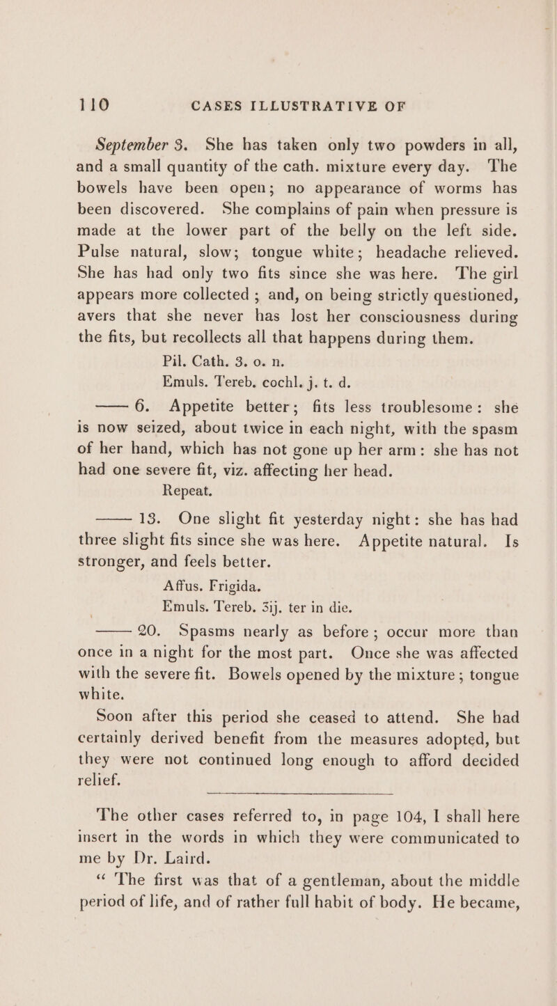 September 3. She has taken only two powders in all, and a small quantity of the cath. mixture every day. ‘The bowels have been open; no appearance of worms has been discovered. She complains of pain when pressure is made at the lower part of the belly on the left side. Pulse natural, slow; tongue white; headache relieved. She has had only two fits since she was here. The girl appears more collected ; and, on being strictly questioned, avers that she never has lost her consciousness during the fits, but recollects all that happens during them. Pil. Cath. 3. 0. n. Emuls. Tereb, cochl. j. t. d. —— 6. Appetite better; fits less troublesome: she is now seized, about twice in each night, with the spasm of her hand, which has not gone up her arm: she has not had one severe fit, viz. affecting her head. Repeat. 13. One slight fit yesterday night: she has had three slight fits since she was here. Appetite natural. Is stronger, and feels better. Affus. Frigida. Emuls. Tereb. 3ij. ter in die. 20. Spasms nearly as before; occur more than once in a night for the most part. Once she was affected with the severe fit. Bowels opened by the mixture ; tongue white. Soon after this period she ceased to attend. She had certainly derived benefit from the measures adopted, but they were not continued long enough to afford decided relief. The other cases referred to, in page 104, I shall here insert in the words in which they were communicated to me by Dr. Laird. “ The first was that of a gentleman, about the middle period of life, and of rather full habit of body. He became,