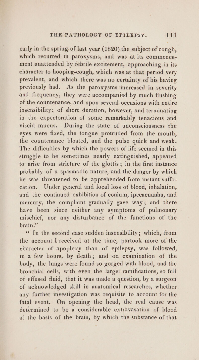 early in the spring of last year (1820) the subject of cough, which recurred in paroxysms, and was at its commence- ment unattended by febrile excitement, approaching in its character to hooping-cough, which was at that period very prevalent, and which there was no certainty of his having previously had. As the paroxysms increased in severity and frequency, they were accompanied by much flushing of the countenance, and upon several occasions with entire insensibility; of short duration, however, and terminating in the expectoration of some remarkably tenacious and viscid mucus. During the state of unconsciousness the eyes were fixed, the tongue protruded from the mouth, the countenance bloated, and the pulse quick and weak. The difficulties by which the powers of life seemed in this struggle to be sometimes nearly extinguished, appeared to arise from stricture of the glottis; in the first instance probably of a spasmodic nature, and the danger by which he was threatened to be apprehended from instant suffo- cation. Under general and local loss of blood, inhalation, and the continued exhibition of conium, ipecacuanha, and mercury, the complaint gradually gave way; and there have been since neither any symptoms of pulmonary mischief, nor any disturbance of the functions of the brain.” | “&lt; In the second case sudden insensibility; which, from the account I received at the time, partook more of the character of apoplexy than of epilepsy, was followed, in a few hours, by death; and on examination of the body, the lungs were found so gorged with blood, and the bronchial cells, with even the larger ramifications, so full of effused fluid, that it was made a question, by a surgeon of acknowledged skill in anatomical researches, whether any further investigation was requisite to account for the fatal event. On opening the head, the real cause was determined to be a considerable extravasation of blood at the basis of the brain, by which the substance of that