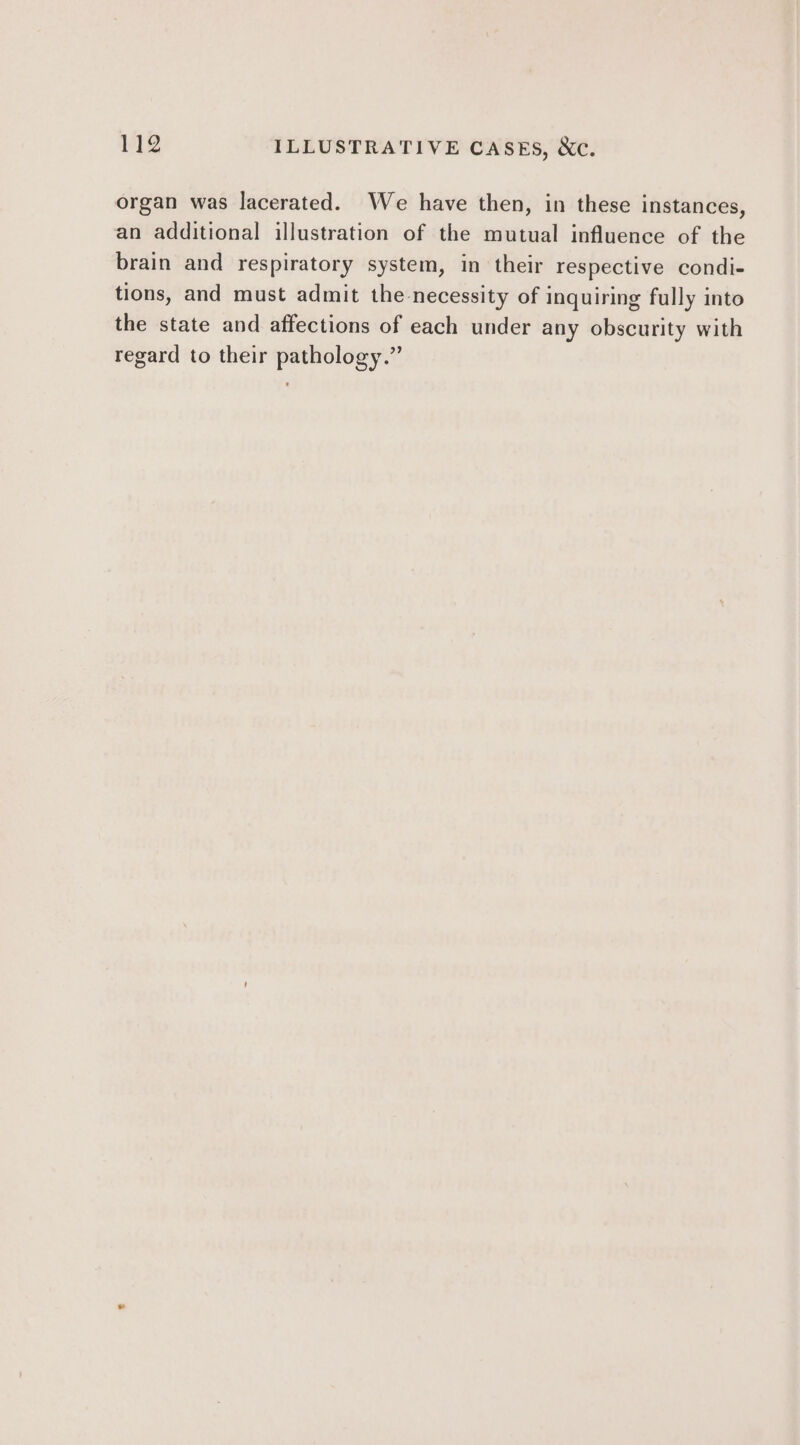 organ was lacerated. We have then, in these instances, an additional illustration of the mutual influence of the brain and respiratory system, in their respective condi- tions, and must admit the necessity of inquiring fully into the state and affections of each under any obscurity with regard to their pathology.”