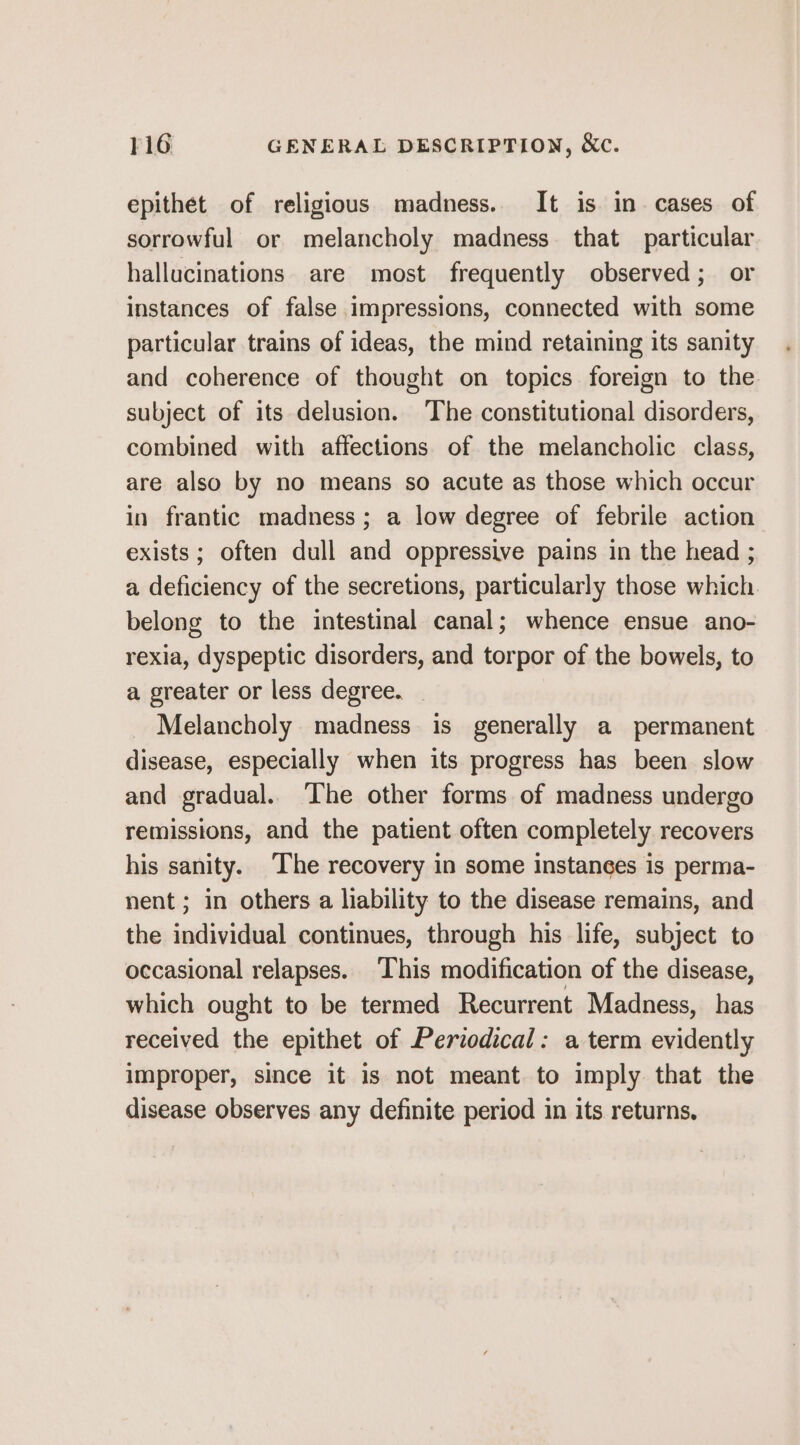 epithet of religious madness. It is in cases of sorrowful or melancholy madness that particular hallucinations. are most frequently observed; or instances of false impressions, connected with some particular trains of ideas, the mind retaining its sanity and coherence of thought on topics foreign to the subject of its delusion. The constitutional disorders, combined with affections of the melancholic class, are also by no means so acute as those which occur in frantic madness; a low degree of febrile action exists ; often dull and oppressive pains in the head ; a deficiency of the secretions, particularly those which. belong to the intestinal canal; whence ensue ano- rexia, dyspeptic disorders, and torpor of the bowels, to a greater or less degree. _ Melancholy madness is generally a permanent disease, especially when its progress has been slow and gradual. The other forms of madness undergo remissions, and the patient often completely recovers his sanity. ‘The recovery in some instances is perma- nent ; in others a liability to the disease remains, and the individual continues, through his life, subject to occasional relapses. This modification of the disease, which ought to be termed Recurrent Madness, has received the epithet of Periodical: a term evidently improper, since it is not meant to imply that the disease observes any definite period in its returns.