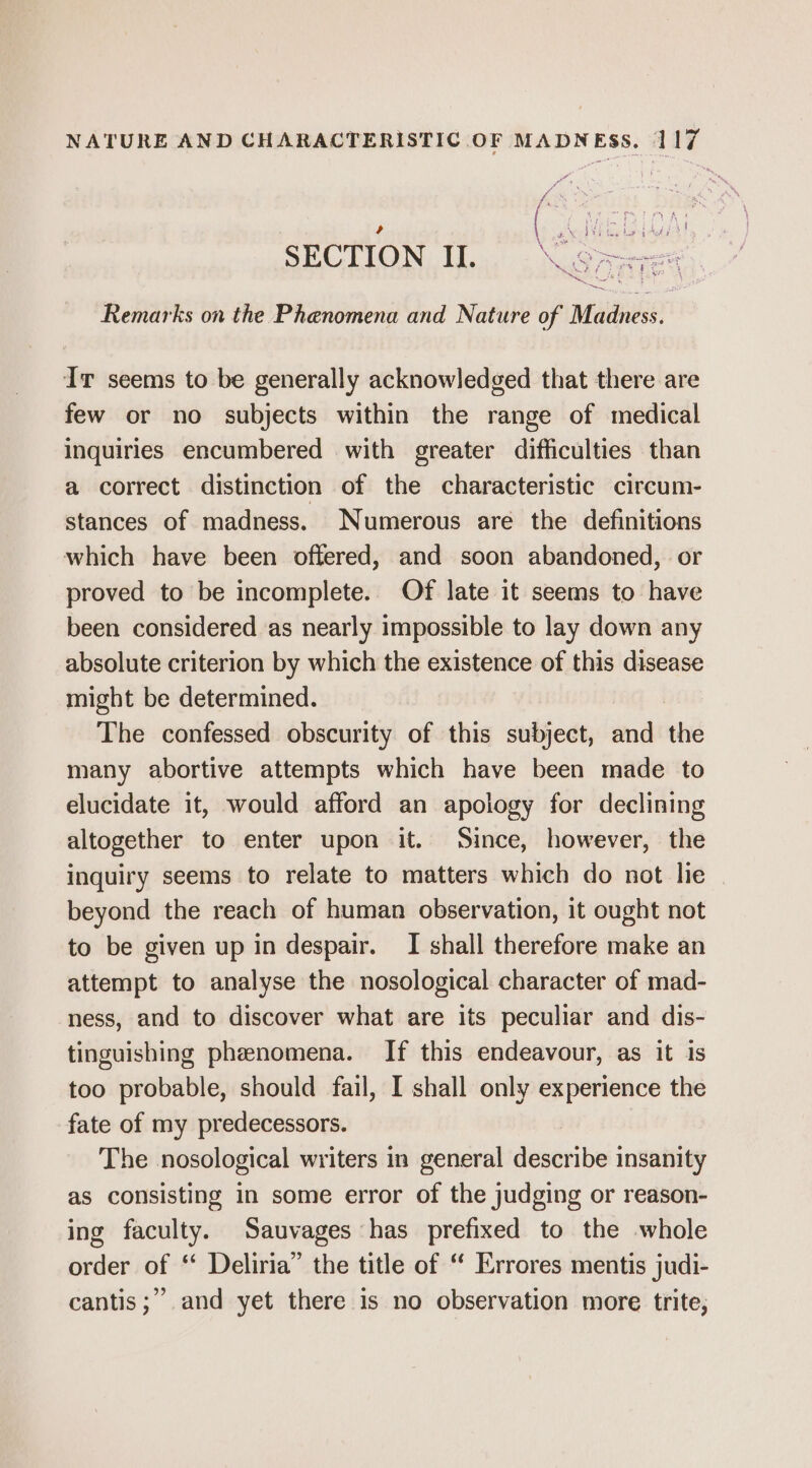 i es sees ON Si wating it \ $3 eg bog tres SECTION I. Saves ne Remarks on the Phenomena and Nature of Madness. Ir seems to be generally acknowledged that there are few or no subjects within the range of medical inquiries encumbered with greater difficulties than a correct distinction of the characteristic circum- stances of madness. Numerous are the definitions which have been offered, and soon abandoned, or proved to be incomplete. Of late it seems to have been considered as nearly impossible to lay down any absolute criterion by which the existence of this disease might be determined. The confessed obscurity of this subject, and the many abortive attempts which have been made to elucidate it, would afford an apology for declining altogether to enter upon it. Since, however, the inquiry seems to relate to matters which do not lie beyond the reach of human observation, it ought not to be given up in despair. I shall therefore make an attempt to analyse the nosological character of mad- ness, and to discover what are its peculiar and dis- tinguishing phenomena. If this endeavour, as it is too probable, should fail, I shall only experience the fate of my predecessors. The nosological writers in general describe insanity as consisting in some error of the judging or reason- ing faculty. Sauvages has prefixed to the whole order of ‘ Deliria” the title of “ Errores mentis judi- 99 cantis;” and yet there is no observation more trite,