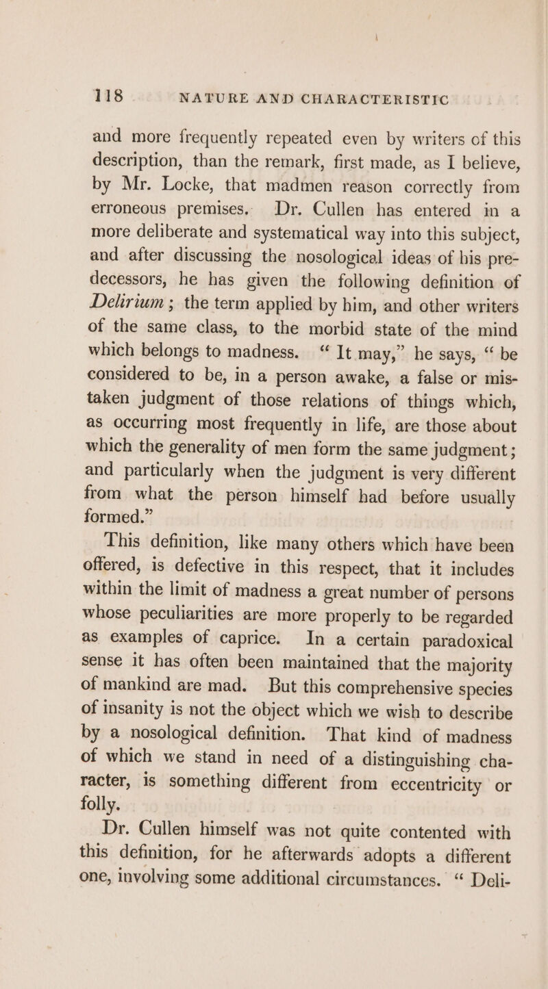 and more frequently repeated even by writers of this description, than the remark, first made, as I believe, by Mr. Locke, that madmen reason correctly from erroneous premises. Dr. Cullen has entered in a more deliberate and systematical way into this subject, and after discussing the nosological ideas of his pre- decessors, he has given the following definition of Delirium ; the term applied by him, and other writers of the same class, to the morbid state of the mind which belongs to madness. “ It may,” he says, “ be considered to be, in a person awake, a false or mis- taken judgment of those relations of things which, as occurring most frequently in life, are those about which the generality of men form the same judgment ; and particularly when the judgment is very different from what the person himself had before usually formed.” This definition, like many others which have been offered, is defective in this respect, that it includes within the limit of madness a great number of persons whose peculiarities are more properly to be regarded as examples of caprice. In a certain paradoxical sense it has often been maintained that the majority of mankind are mad. But this comprehensive species of insanity is not the object which we wish to describe by a nosological definition. That kind of madness of which we stand in need of a distinguishing cha- racter, is something different from eccentricity or folly. Dr. Cullen himself was not quite contented with this definition, for he afterwards adopts a different one, involving some additional circumstances. “ Deli-