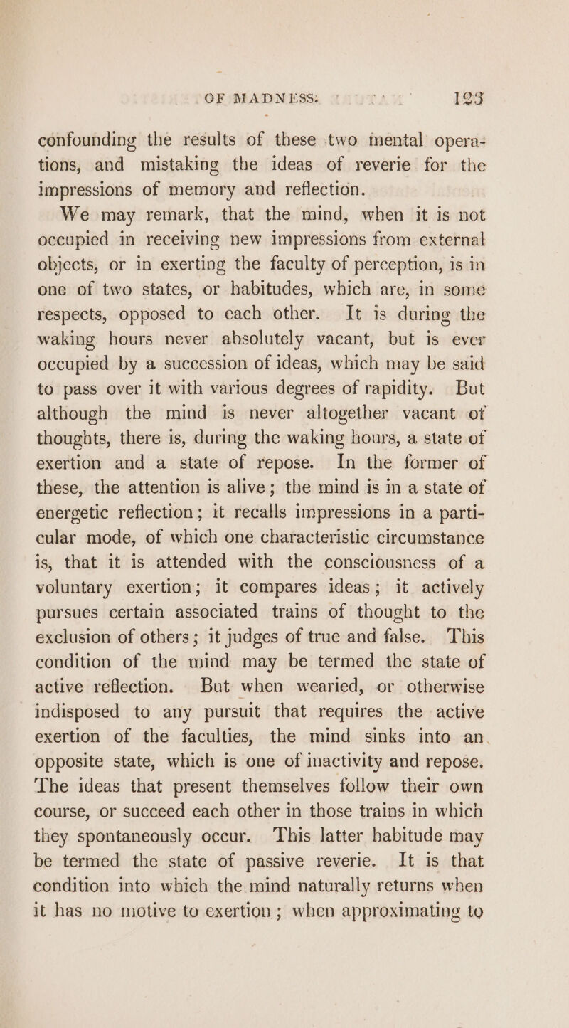 confounding the results of these two mental opera- tions, and mistaking the ideas of reverie for the impressions of memory and reflection. We may remark, that the mind, when it is not occupied in receiving new impressions from external objects, or in exerting the faculty of perception, is in one of two states, or habitudes, which are, in some respects, opposed to each other. It is during the waking hours never absolutely vacant, but is ever occupied by a succession of ideas, which may be said to pass over it with various degrees of rapidity. But although the mind is never altogether vacant of thoughts, there is, during the waking hours, a state of exertion and a state of repose. In the former of these, the attention is alive; the mind is in a state of energetic reflection; it recalls impressions in a parti- cular mode, of which one characteristic circumstance is, that it is attended with the consciousness of a voluntary exertion; it compares ideas; it actively pursues certain associated trains of thought to the exclusion of others; it judges of true and false. This condition of the mind may be termed the state of active reflection. But when wearied, or otherwise indisposed to any pursuit that requires the active exertion of the faculties, the mind sinks into an. opposite state, which is one of inactivity and repose. The ideas that present themselves follow their own course, or succeed each other in those trains in which they spontaneously occur. This latter habitude may be termed the state of passive reverie. It is that condition into which the mind naturally returns when it has no motive to exertion ; when approximating to