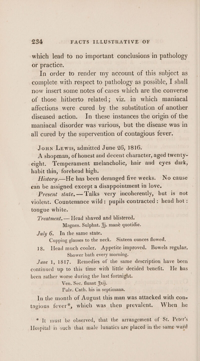 which lead to no important conclusions in pathology or practice. In order to render my account of this subject as complete with respect to pathology as possible, I shall now insert some notes of cases which are the converse of those hitherto related; viz. in which maniacal affections were cured by the substitution of another diseased action. In these instances the origin of the maniacal disorder was various, but the disease was in all cured by the supervention of contagious fever. Joun Lewis, admitted June 26, 1816. A shopman, of honest and decent character, aged twenty- eight. Temperament melancholic, hair and eyes dark, habit thin, forehead high. History—He has been deranged five weeks. No cause can be assigned except a disappointment in love. Present state. —Talks very incoherently, but is not violent. Countenance wild: pupils contracted: head hot: tongue white. Treatment. — Head shaved and blistered. Magnes. Sulphat. 3). mané quotidie. July 6. In the same state. Cupping glasses to the neck. Sixteen ounces flowed. 18. Head much cooler. Appetite improved. Bowels regular. Shower bath every morning. June 1, 1817. Remedies of the same description have been continued up to this time with little decided benefit. He has been rather worse during the last fortnight. | Ven. Sec. fluant 3x1). Puly. Cath. bis in septimana. In the month of August this man was attacked with con- tagious fever*, which was then prevalent. When he * It must be observed, that the arrangement of St. Peter's Hospital is such that male lunatics are placed in the same-ward