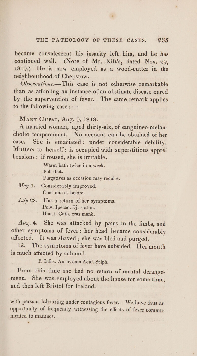 became convalescent his insanity left him, and he has continued well. (Note of Mr. Kift’s, dated Nov. 29, 1819.) He is now employed as a wood-cutter in the neighbourhood of Chepstow. Observations.— This case is not otherwise remarkable than as affording an instance of an obstinate disease cured by the supervention of fever. The same remark applies to the following case : — | Mary Guest, Aug. 9, 1818. A married woman, aged thirty-six, of sanguineo-melan- cholic temperament. No account can be obtained of her case. She is emaciated: under considerable debility. Mutters to herself: is occupied with superstitious appre- hensions: if roused, she is irritable. Warm bath twice in a week. Full diet. Purgatives as occasion may require. May 1. Considerably improved. Continue as before. July 28. Has a return of her symptoms. Pulv. Ipecac. 9}. statim. Haust. Cath. cras mane. Aug. 4. She was attacked by pains in the limbs, and other symptoms of fever: her head became considerably affected. It was shaved; she was bled and purged. 12. The symptoms of fever have subsided. Her mouth is much affected by calomel. K Infus, Amar, cum Acid. Sulph. From this time she had no return of mental derange- ‘ment. She was employed about the house for some time, and then left Bristol for Ireland. with persons labouring under contagious fever. We have thus an opportunity of frequently witnessing the effects of fever commu- nicated to maniacs.